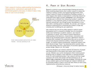 “User research involves understanding the behaviors,
characteristics, motivations and needs of the
envisioned system’s end users. It doesn’t take a long
time or cost a lot of money.”

Great medical products and services are viable,
feasible — and also satisfying to use

4. Power

of

User Research

Research is central to user-centered design thinking and practice.
While marketing departments often conduct research to assess the
viability of selling a product and engineering departments often
conduct research to assess the feasibility of building a product, it
often happens that nobody is responsible for conducting research to
understand what makes a product satisfying to use. Knowing how
to satisfy users is different than measuring a product’s usability.
Usability is a very important quality of interactive systems, but it is
typically assessed part-way through product development or even
later when a working system is available. By contrast, user research
should be conducted prior to finalizing your product’s scope and
certainly prior to defining the user experience.
User research may not yet be widely applied in medical system
development but it is a powerful strategic force for innovation.
Unlike most marketing or academic research, user research
is qualitative in nature. Such research involves obtaining an
understanding of the behaviors, characteristics, motivations and
needs of the envisioned system’s end users. Qualitative research
methods differ markedly from quantitative ones such as surveys or
clinical trials because statistical validity is neither expected nor
sought. For medical industry professionals, qualitative research may
seem disconcertingly “fuzzy,” but obtaining useful customer data
from small sample sizes has a solid history of successful application to
product design. [Beyer et al. 38; Calde]
Interaction Designers are trained to identify the behaviors of people
and characteristics of the system that matter most to product
success. Whether your current development effort involves groundbreaking trials to validate a novel algorithm or releasing iteration
seven of a well-established product, user research with your target
customers will reveal what people will find satisfying to use. It
doesn’t take a long time or cost a lot of money. Clarifying the scope
of your problem space up-front through user research methods can
be extremely helpful in order to focus the later efforts of more costly
implementation and production resources.
Whitepaper • Interaction Design for Medical Systems

7

 