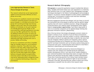 Research Method: Ethnography
Less Appropriate Research Tools:
Focus Groups & Surveys
Two research methods that can be inappropriately
applied to front-end product definition are focus
groups and surveys.
Focus groups are a qualitative research tool, involving
a moderator presenting questions and inputs to a
group of people in a controlled environment. Focus
groups don’t provide good design input because
designers need to learn about the actual, specific
behaviors of individuals, not the quick responses
of artificially-gathered groups. People are also
notoriously bad at self-reporting behaviors, and what
users say may differ significantly from what they
do. [Nielsen] Lastly, focus groups can tend to be
dominated by one or two strong-voiced individuals.
Generally, focus groups should be reserved for
addressing early-stage marketing issues such as
product viability and branding.
Surveys are a quantitative tool where a hopefullylarge set of people respond to a set of questions
posed by a researcher. They suffer from a basic
limitation in that they collect simple answers only
to the questions asked, so they will tend to garner
people’s opinions about surface issues. Again,
they don’t provide deep insights about people’s
behaviors and goals needed to properly define
interactive systems. Generally, surveys should be
reserved for addressing product management issues
such as competitive benchmarking or feature list
prioritization.

Ethnography is a powerful qualitative research method that delivers
deep, valuable information about your user population in a relatively
short period of time. As a user research tool, ethnography leverages
techniques developed in the fields of anthropological and sociological
research. Its practice involves designers & other product stakeholders
visiting users’ environments to observe and interview individuals
performing the activities in question.
Personal engagement between the designer and user helps to uncover
the motivations that drive people to perform and the specific design
qualities that will result in satisfied customers. Design ethnography
conducted before your medical system development effort begins
helps to reveal product opportunities. Such direct observation of
users is an essential component of the applied design thinking that
generates innovative solutions. [Wasserman]
One of the key factors that design ethnography uncovers relates to
people’s contexts of use. Contexts of use are those environments
where users will interact with your product or service. Understanding
the medical context of use especially helps to identify risk areas that
must be mitigated. Medical systems are frequently used in special
institutional settings such as hospitals and clinics that often involve
specific functional constraints such as 3rd-party systems being used in
conjunction with yours. Conducting first-hand research in the field is
essential to identifying such environmental issues.
The artifacts and models produced by Interaction Designers as
outputs from user research are retained during all subsequent
product development efforts. Such data-driven models establish a
user-centered foundation that helps keep teams on-target with their
feature-level decisions during later stages of product development.
Those often-frustrating opinions from various team members about
what “the user” wants can be assessed in light of real-world data
collected in the field. Documenting user research allows your entire
organization to benefit from the work of the research team.

Whitepaper • Interaction Design for Medical Systems

8

 