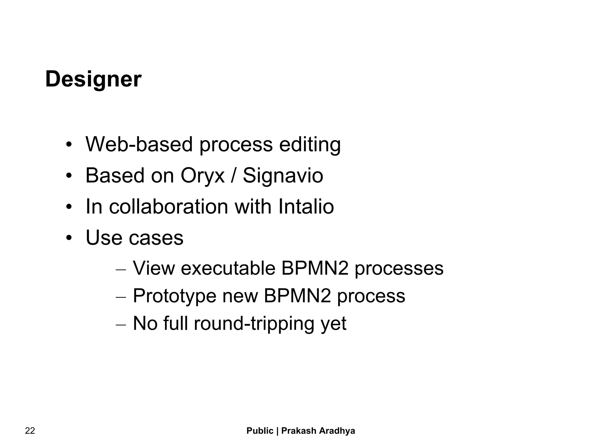 Designer Web-based process editing Based on Oryx / Signavio In collaboration with Intalio Use cases View executable BPMN2 processes Prototype new BPMN2 process No full round-tripping yet 