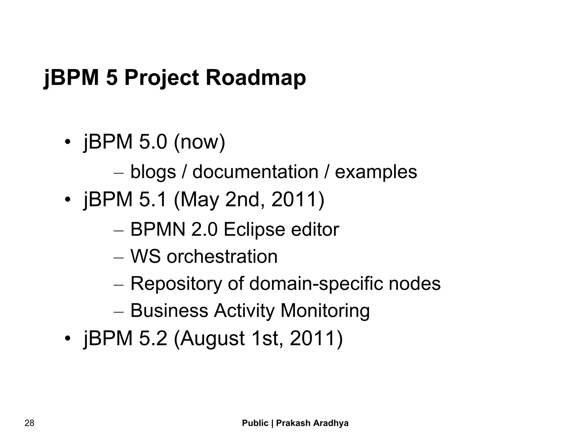 jBPM 5 Project Roadmap jBPM 5.0 (now) blogs / documentation / examples jBPM 5.1 (May 2nd, 2011) BPMN 2.0 Eclipse editor WS orchestration Repository of domain-specific nodes Business Activity Monitoring jBPM 5.2 (August 1st, 2011) 