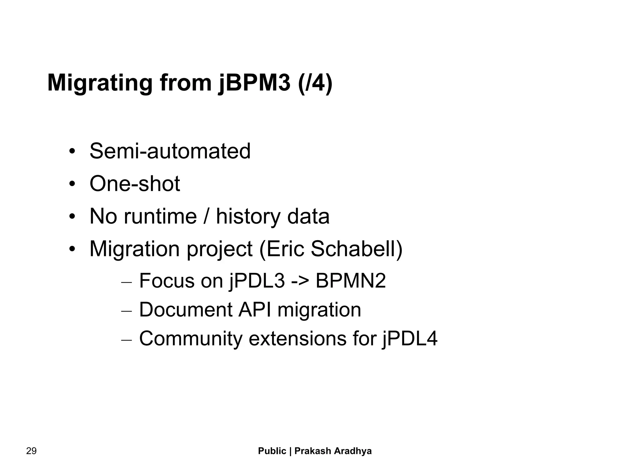 Migrating from jBPM3 (/4) Semi-automated One-shot No runtime / history data Migration project (Eric Schabell) Focus on jPDL3 -> BPMN2 Document API migration Community extensions for jPDL4 