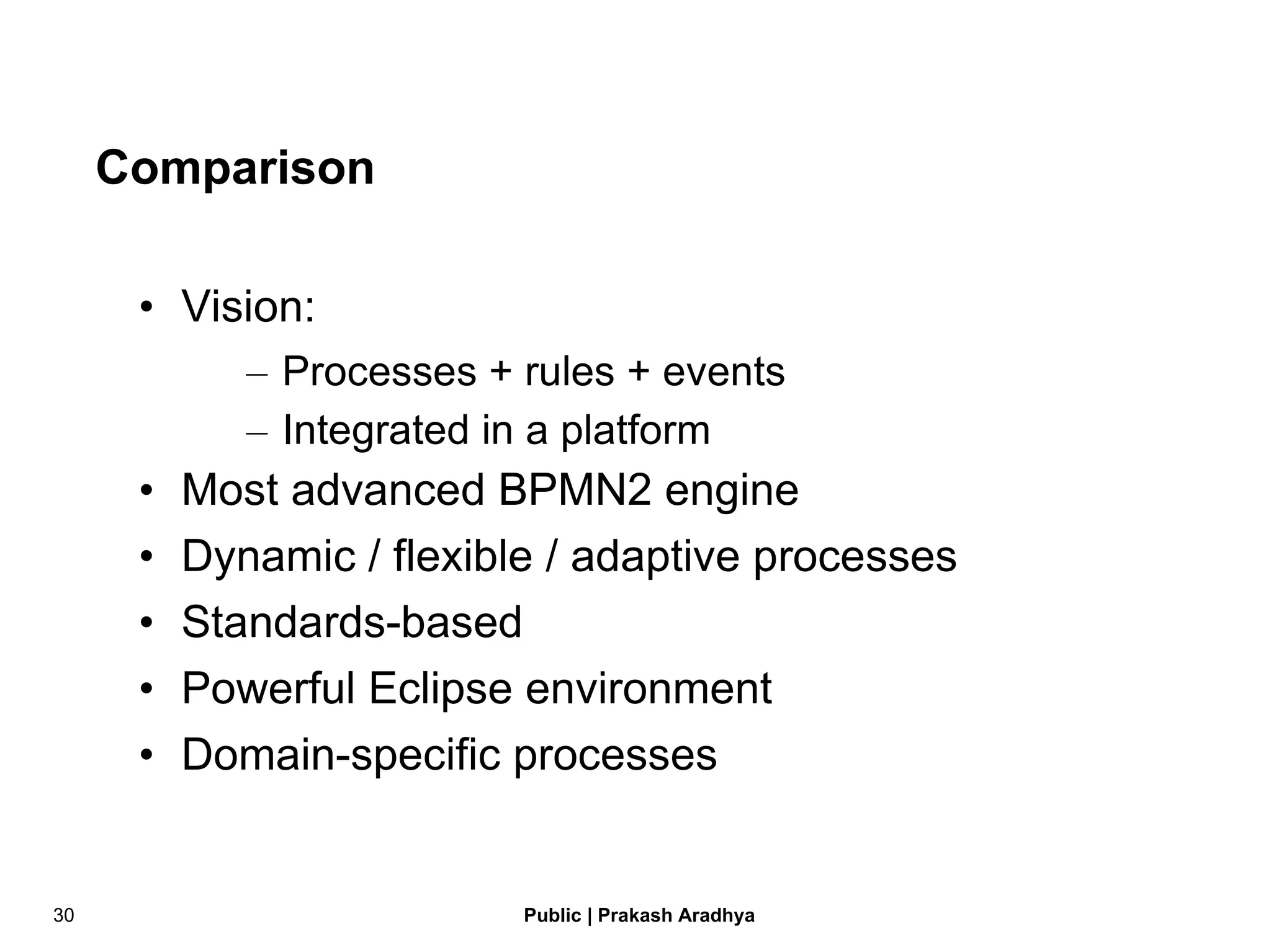 Comparison Vision:  Processes + rules + events Integrated in a platform Most advanced BPMN2 engine Dynamic / flexible / adaptive processes Standards-based Powerful Eclipse environment Domain-specific processes 