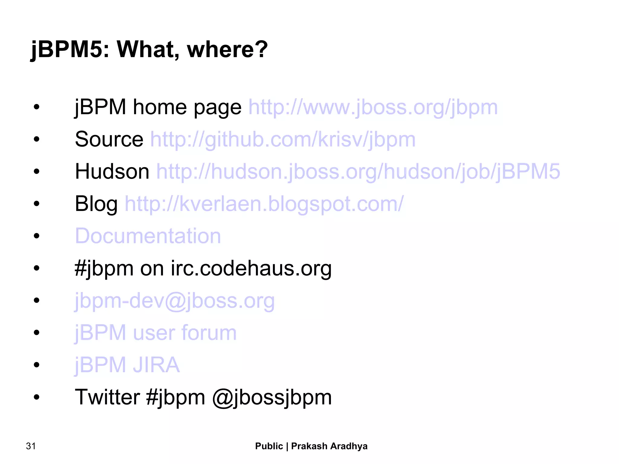 jBPM5: What, where? jBPM home page  http://www.jboss.org/jbpm Source  http://github.com/krisv/jbpm Hudson  http://hudson.jboss.org/hudson/job/jBPM5 Blog  http://kverlaen.blogspot.com/ Documentation #jbpm on irc.codehaus.org [email_address] jBPM user forum jBPM JIRA Twitter #jbpm @jbossjbpm 