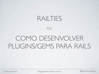 RAILTIES
                          OU


      COMO DESENVOLVER
    PLUGINS/GEMS PARA RAILS


Carlos Antonio   blog.plataformatec.com.br   @cantoniodasilva
 