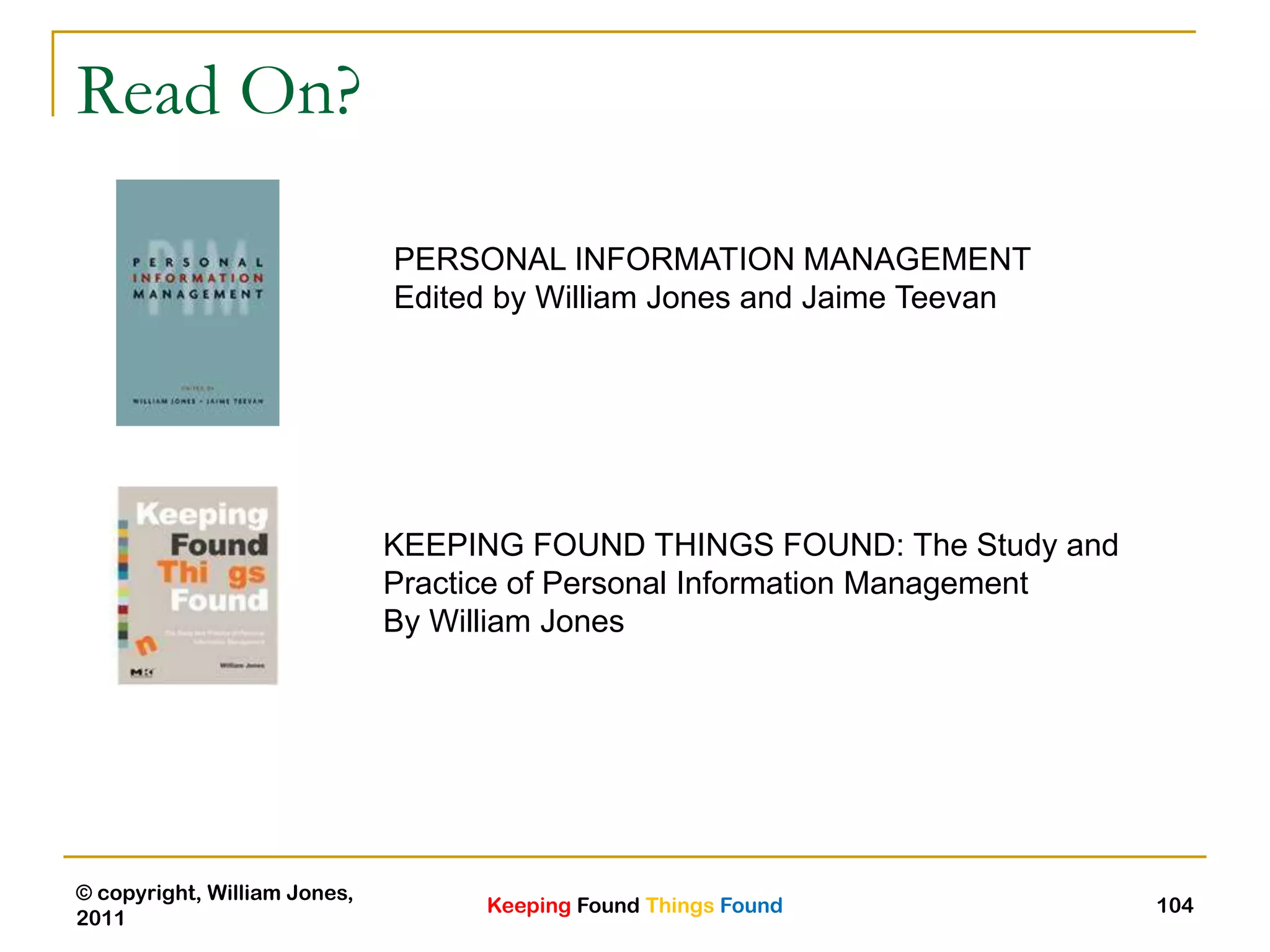 Keeping Found Things Found
© copyright, William Jones,
2011
104
Read On?
PERSONAL INFORMATION MANAGEMENT
Edited by William Jones and Jaime Teevan
KEEPING FOUND THINGS FOUND: The Study and
Practice of Personal Information Management
By William Jones
 