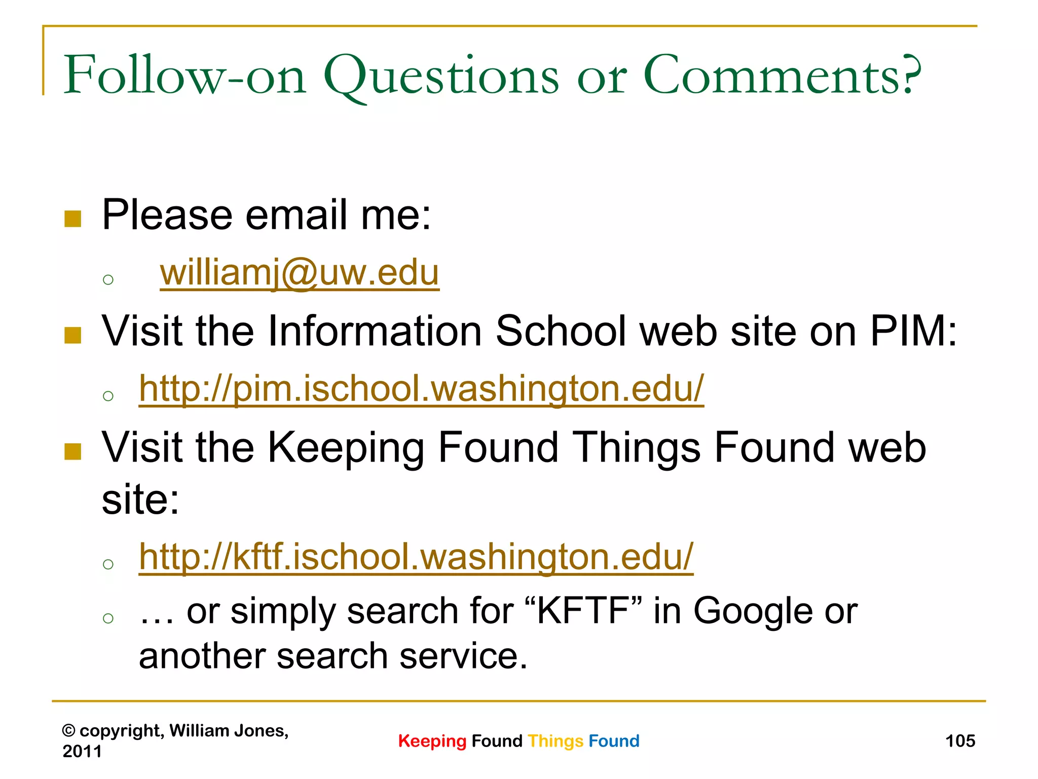 Keeping Found Things Found
© copyright, William Jones,
2011
105
Follow-on Questions or Comments?
 Please email me:
o williamj@uw.edu
 Visit the Information School web site on PIM:
o http://pim.ischool.washington.edu/
 Visit the Keeping Found Things Found web
site:
o http://kftf.ischool.washington.edu/
o … or simply search for “KFTF” in Google or
another search service.
 