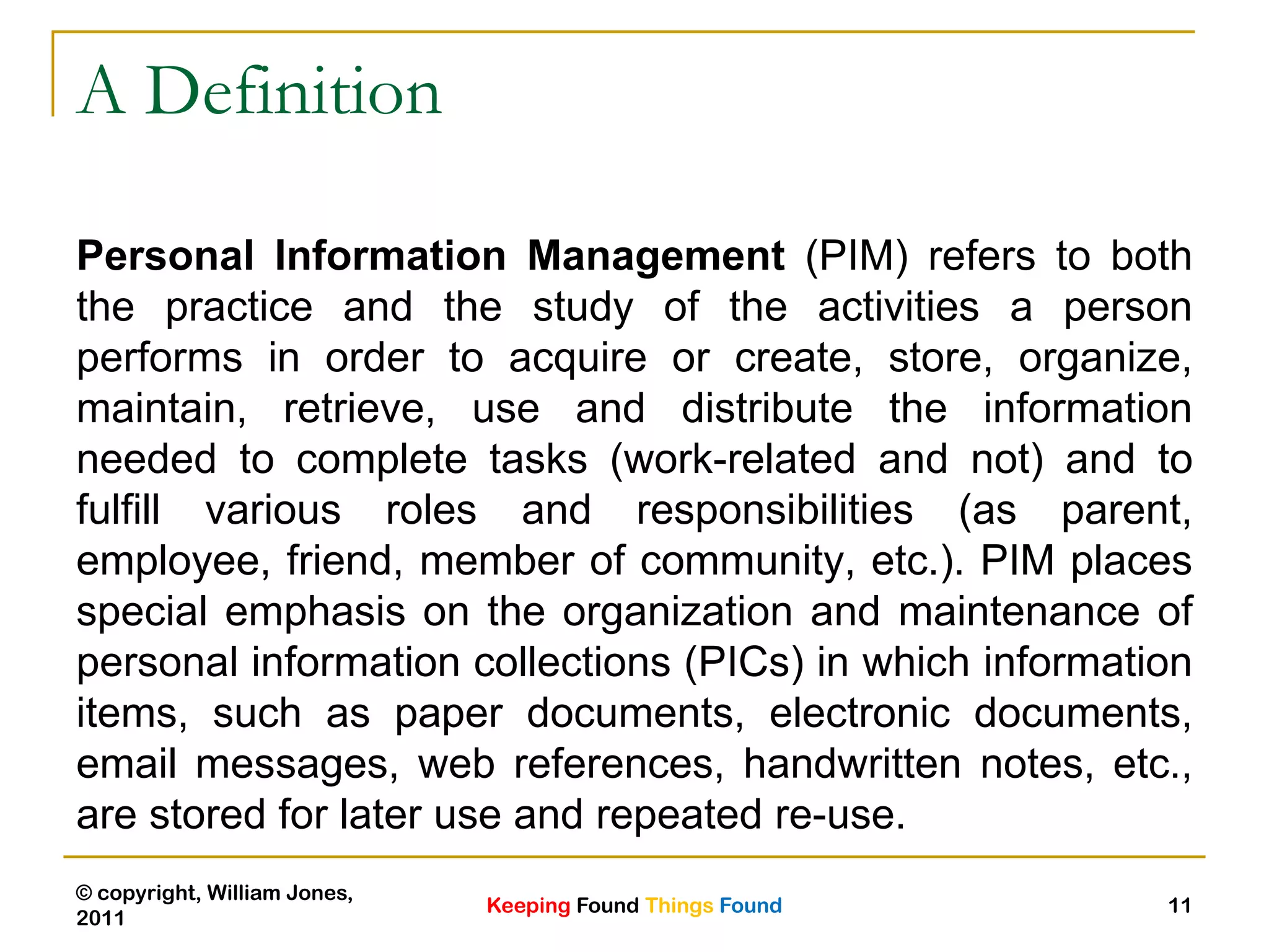Keeping Found Things Found
© copyright, William Jones,
2011
11
A Definition
Personal Information Management (PIM) refers to both
the practice and the study of the activities a person
performs in order to acquire or create, store, organize,
maintain, retrieve, use and distribute the information
needed to complete tasks (work-related and not) and to
fulfill various roles and responsibilities (as parent,
employee, friend, member of community, etc.). PIM places
special emphasis on the organization and maintenance of
personal information collections (PICs) in which information
items, such as paper documents, electronic documents,
email messages, web references, handwritten notes, etc.,
are stored for later use and repeated re-use.
 