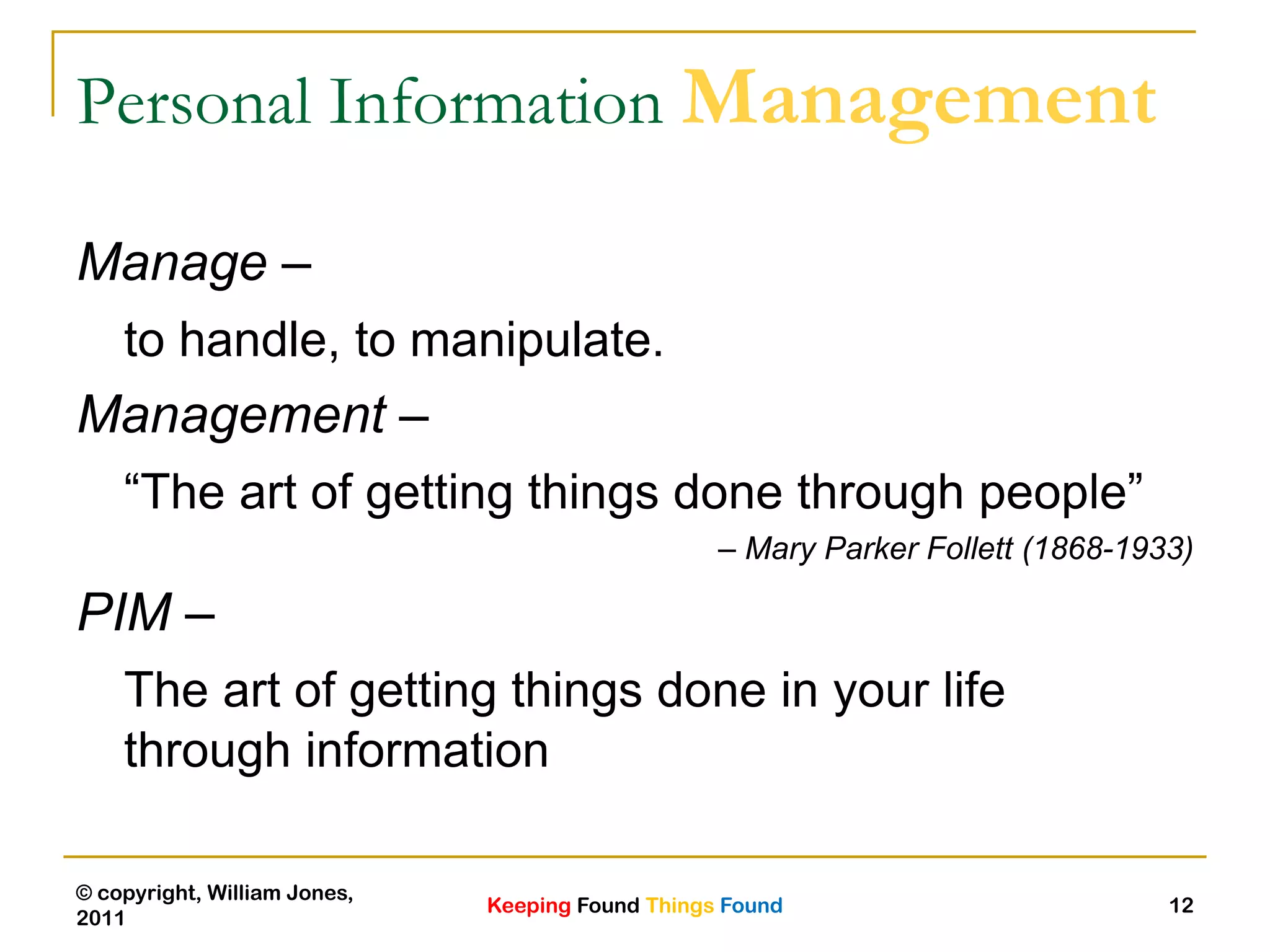 Keeping Found Things Found
© copyright, William Jones,
2011
12
Personal Information Management
Manage –
to handle, to manipulate.
Management –
“The art of getting things done through people”
– Mary Parker Follett (1868-1933)
PIM –
The art of getting things done in your life
through information
 