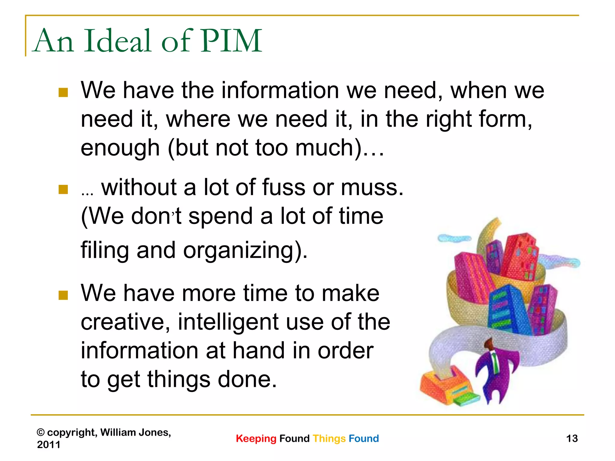 Keeping Found Things Found
© copyright, William Jones,
2011
13
An Ideal of PIM
 … without a lot of fuss or muss.
(We don’t spend a lot of time
filing and organizing).
 We have more time to make
creative, intelligent use of the
information at hand in order
to get things done.
 We have the information we need, when we
need it, where we need it, in the right form,
enough (but not too much)…
 