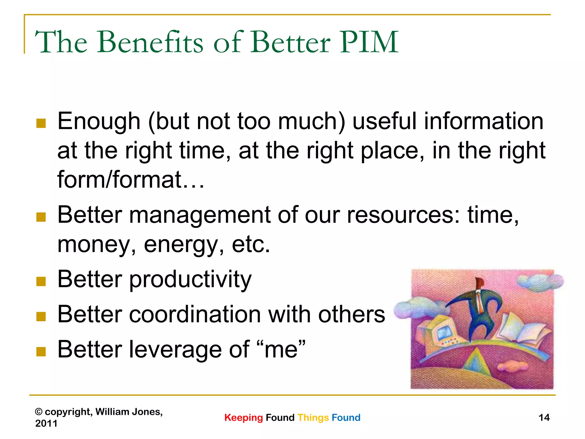 Keeping Found Things Found
© copyright, William Jones,
2011
14
The Benefits of Better PIM
 Enough (but not too much) useful information
at the right time, at the right place, in the right
form/format…
 Better management of our resources: time,
money, energy, etc.
 Better productivity
 Better coordination with others
 Better leverage of “me”
 