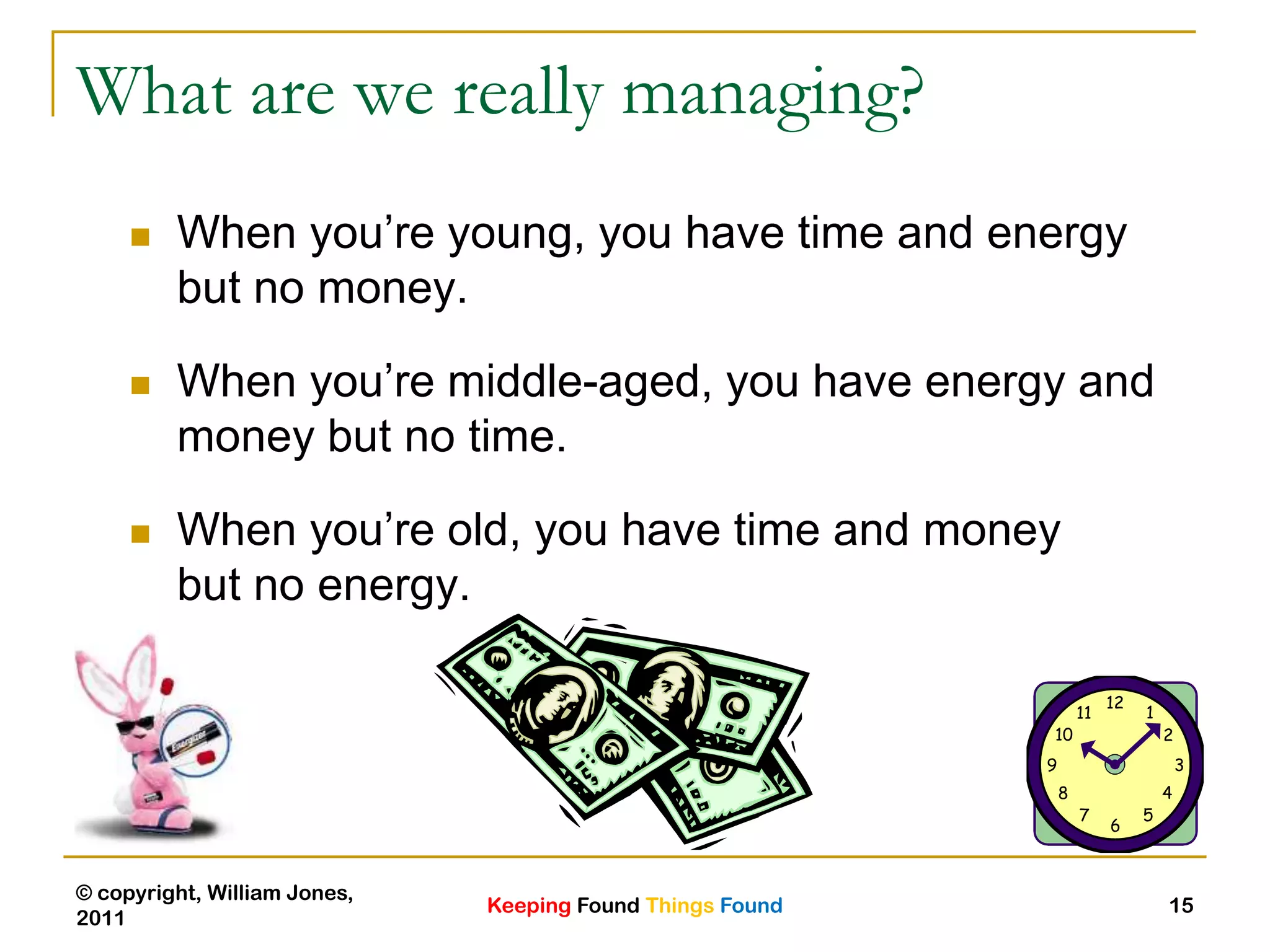 Keeping Found Things Found
© copyright, William Jones,
2011
15
What are we really managing?
 When you‟re young, you have time and energy
but no money.
 When you‟re middle-aged, you have energy and
money but no time.
 When you‟re old, you have time and money
but no energy.
 