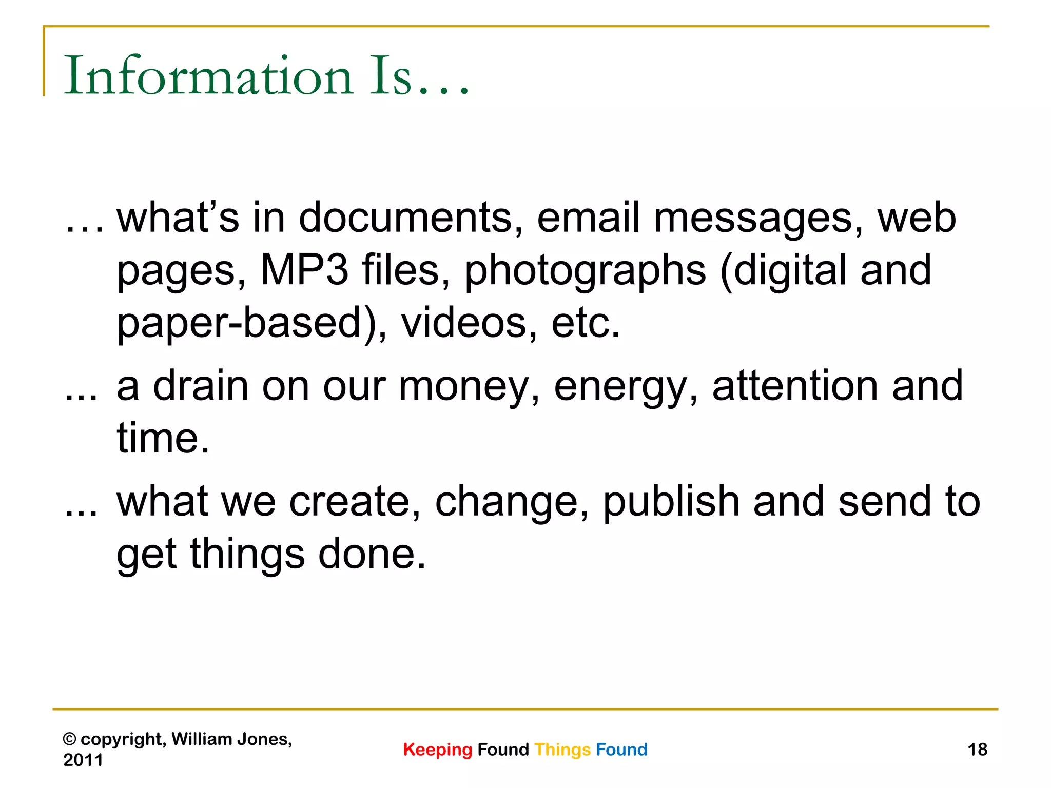Keeping Found Things Found
© copyright, William Jones,
2011
18
Information Is…
… what‟s in documents, email messages, web
pages, MP3 files, photographs (digital and
paper-based), videos, etc.
... a drain on our money, energy, attention and
time.
... what we create, change, publish and send to
get things done.
 