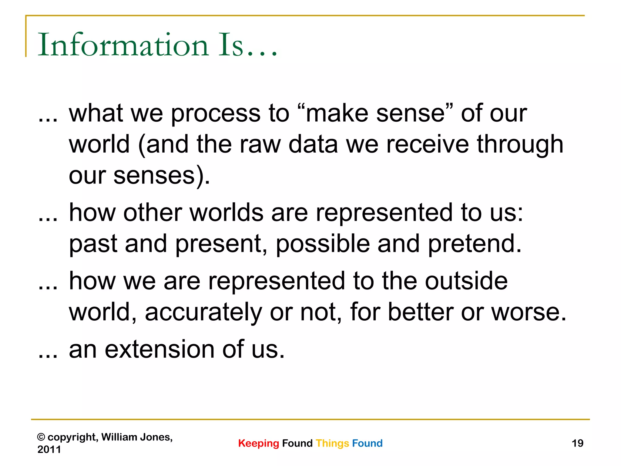 Keeping Found Things Found
© copyright, William Jones,
2011
19
Information Is…
... what we process to “make sense” of our
world (and the raw data we receive through
our senses).
... how other worlds are represented to us:
past and present, possible and pretend.
... how we are represented to the outside
world, accurately or not, for better or worse.
... an extension of us.
 