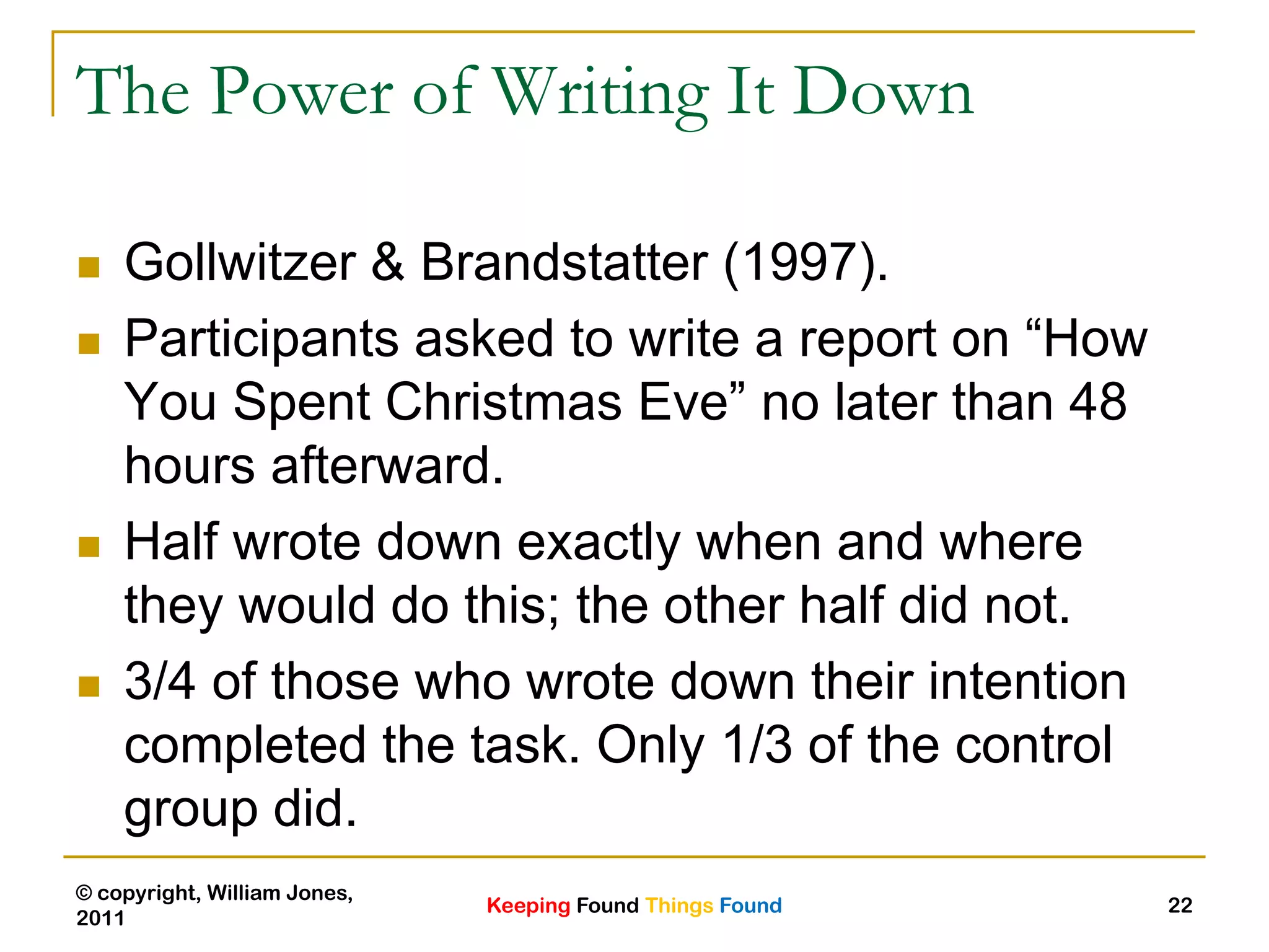 Keeping Found Things Found
© copyright, William Jones,
2011
22
The Power of Writing It Down
 Gollwitzer & Brandstatter (1997).
 Participants asked to write a report on “How
You Spent Christmas Eve” no later than 48
hours afterward.
 Half wrote down exactly when and where
they would do this; the other half did not.
 3/4 of those who wrote down their intention
completed the task. Only 1/3 of the control
group did.
 
