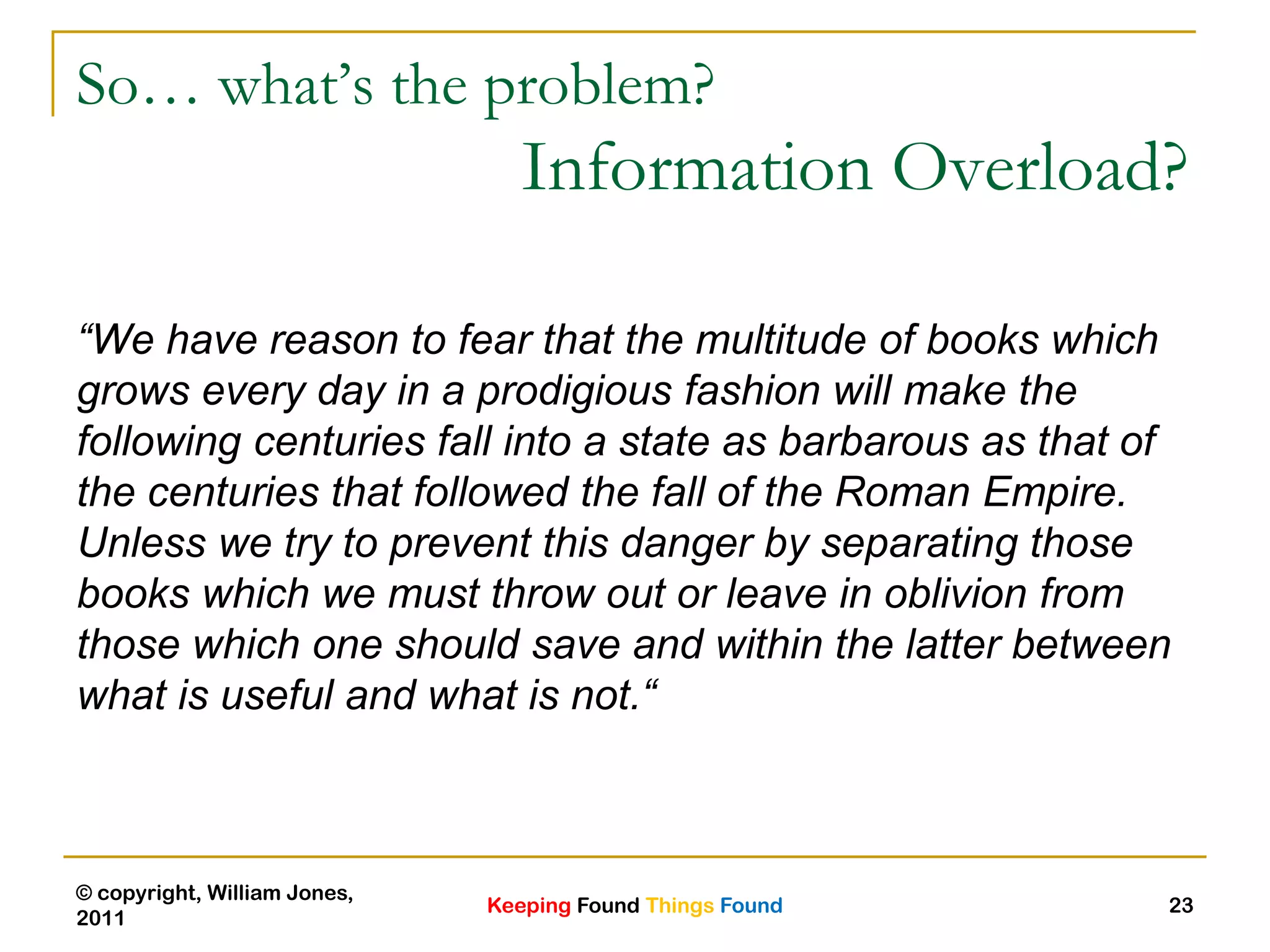 Keeping Found Things Found
© copyright, William Jones,
2011
23
So… what’s the problem?
Information Overload?
“We have reason to fear that the multitude of books which
grows every day in a prodigious fashion will make the
following centuries fall into a state as barbarous as that of
the centuries that followed the fall of the Roman Empire.
Unless we try to prevent this danger by separating those
books which we must throw out or leave in oblivion from
those which one should save and within the latter between
what is useful and what is not.“
 