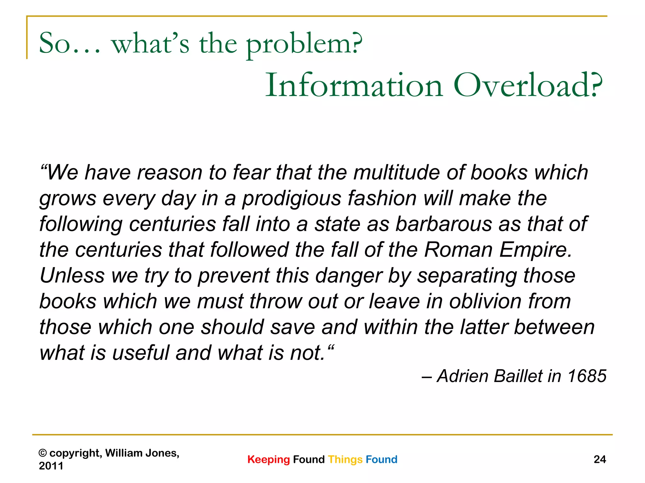 Keeping Found Things Found
© copyright, William Jones,
2011
24
So… what’s the problem?
Information Overload?
“We have reason to fear that the multitude of books which
grows every day in a prodigious fashion will make the
following centuries fall into a state as barbarous as that of
the centuries that followed the fall of the Roman Empire.
Unless we try to prevent this danger by separating those
books which we must throw out or leave in oblivion from
those which one should save and within the latter between
what is useful and what is not.“
– Adrien Baillet in 1685
 