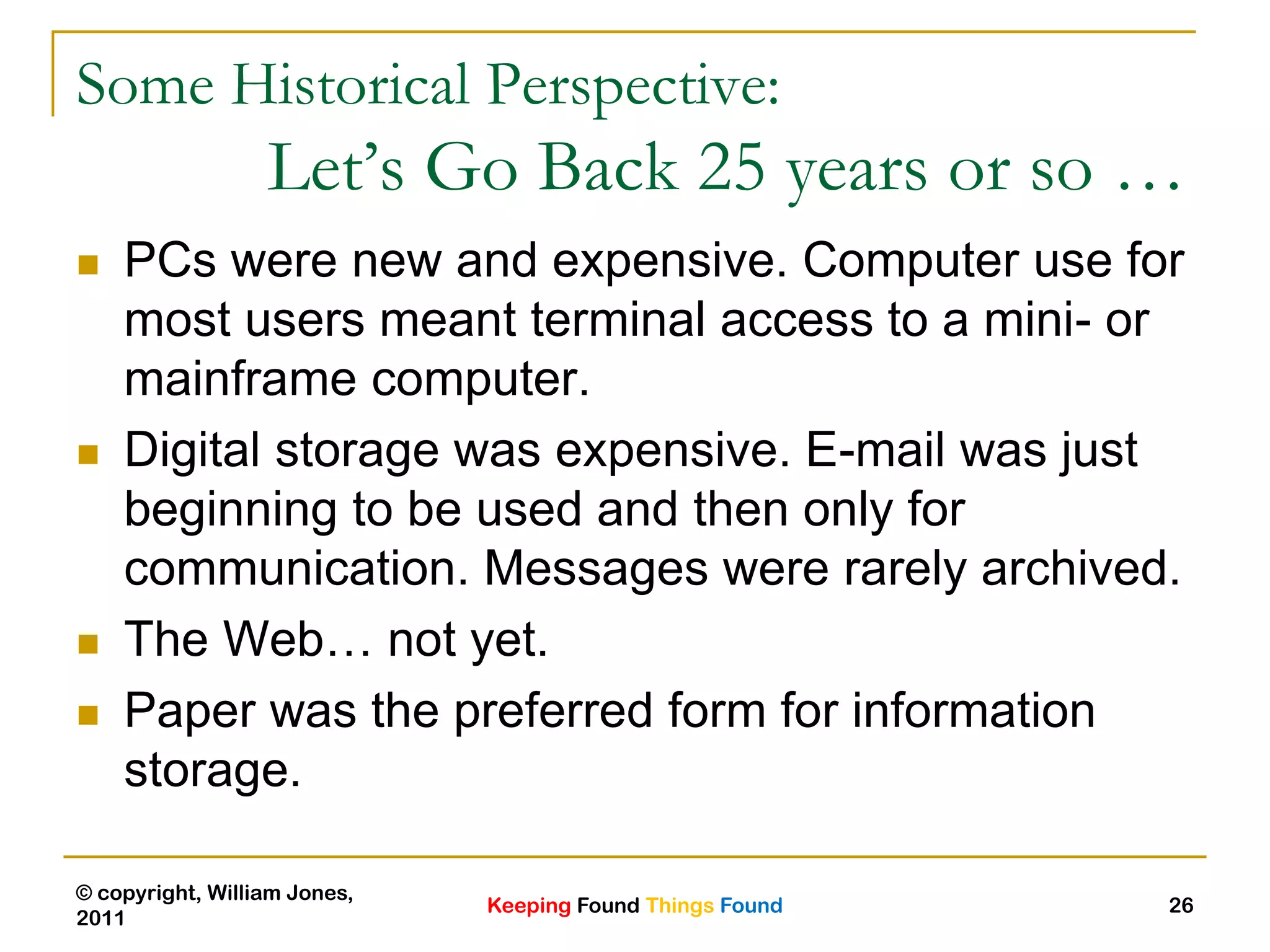 Keeping Found Things Found
© copyright, William Jones,
2011
26
Some Historical Perspective:
Let’s Go Back 25 years or so …
 PCs were new and expensive. Computer use for
most users meant terminal access to a mini- or
mainframe computer.
 Digital storage was expensive. E-mail was just
beginning to be used and then only for
communication. Messages were rarely archived.
 The Web… not yet.
 Paper was the preferred form for information
storage.
 