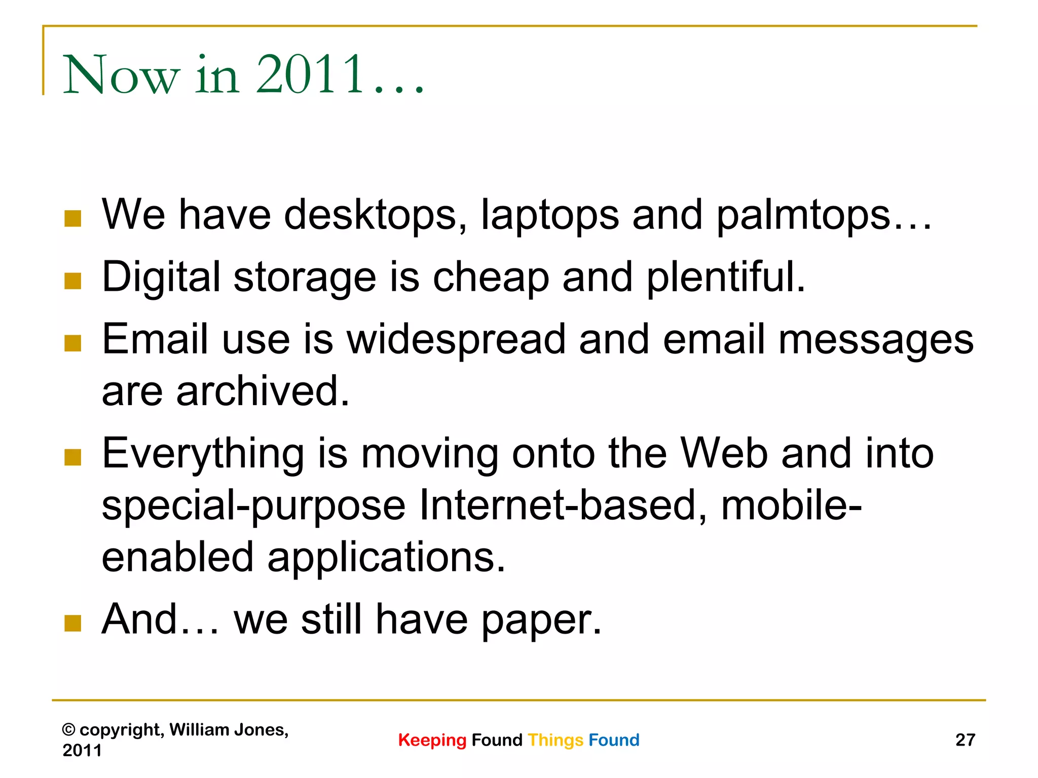 Keeping Found Things Found
© copyright, William Jones,
2011
27
Now in 2011…
 We have desktops, laptops and palmtops…
 Digital storage is cheap and plentiful.
 Email use is widespread and email messages
are archived.
 Everything is moving onto the Web and into
special-purpose Internet-based, mobile-
enabled applications.
 And… we still have paper.
 