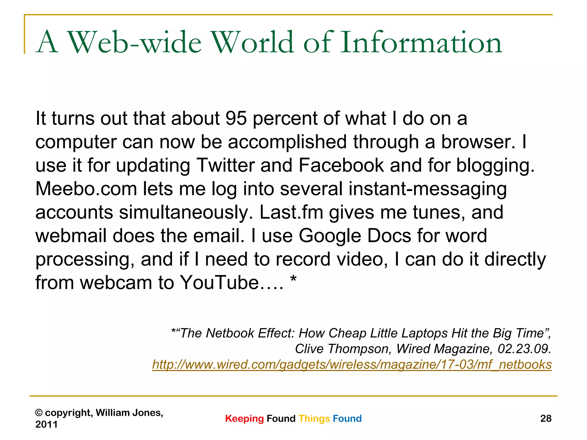Keeping Found Things Found
© copyright, William Jones,
2011
28
A Web-wide World of Information
It turns out that about 95 percent of what I do on a
computer can now be accomplished through a browser. I
use it for updating Twitter and Facebook and for blogging.
Meebo.com lets me log into several instant-messaging
accounts simultaneously. Last.fm gives me tunes, and
webmail does the email. I use Google Docs for word
processing, and if I need to record video, I can do it directly
from webcam to YouTube…. *
*“The Netbook Effect: How Cheap Little Laptops Hit the Big Time”,
Clive Thompson, Wired Magazine, 02.23.09.
http://www.wired.com/gadgets/wireless/magazine/17-03/mf_netbooks
 