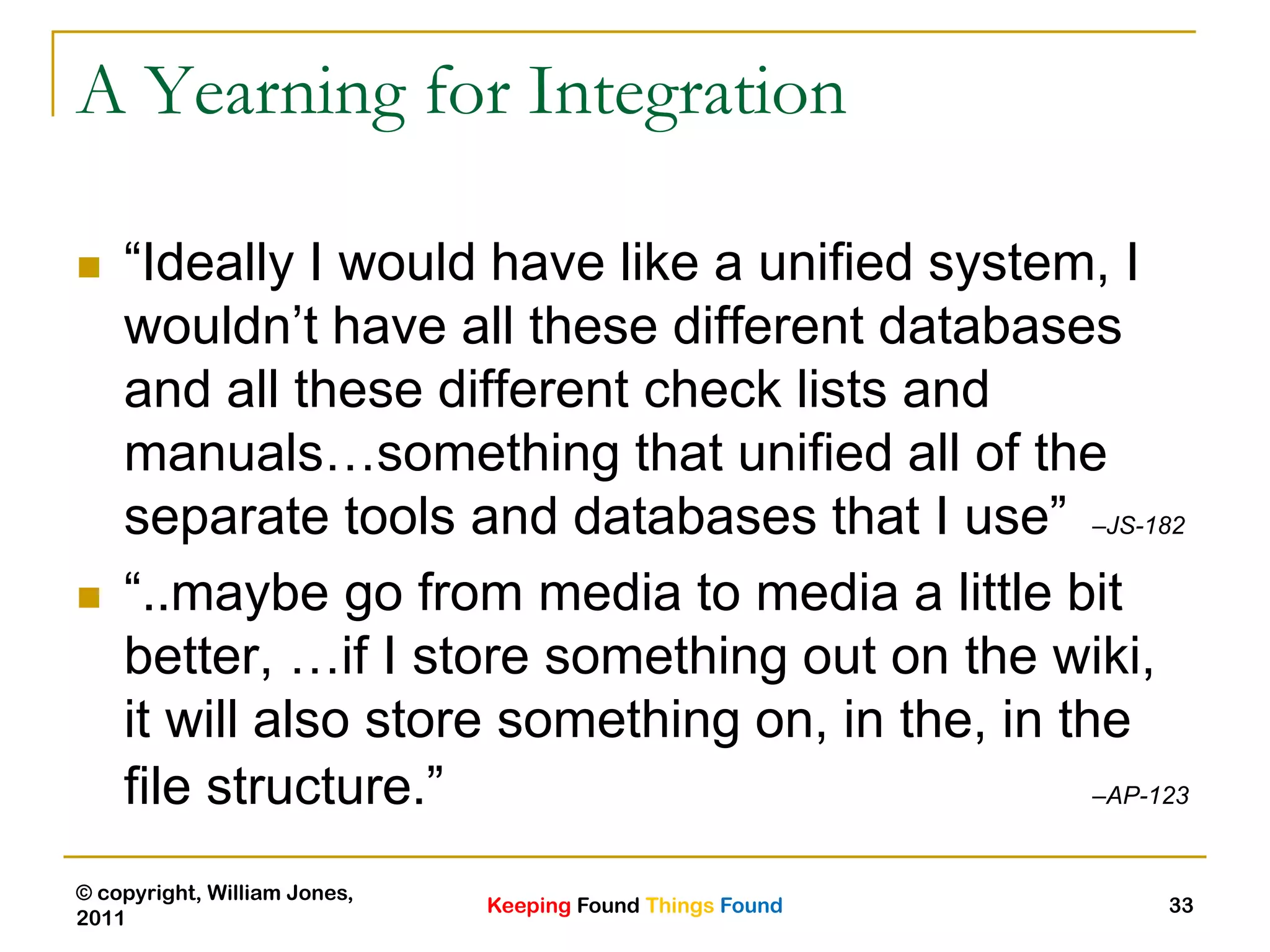 Keeping Found Things Found
© copyright, William Jones,
2011
33
A Yearning for Integration
 “Ideally I would have like a unified system, I
wouldn‟t have all these different databases
and all these different check lists and
manuals…something that unified all of the
separate tools and databases that I use” –JS-182
 “..maybe go from media to media a little bit
better, …if I store something out on the wiki,
it will also store something on, in the, in the
file structure.” –AP-123
 