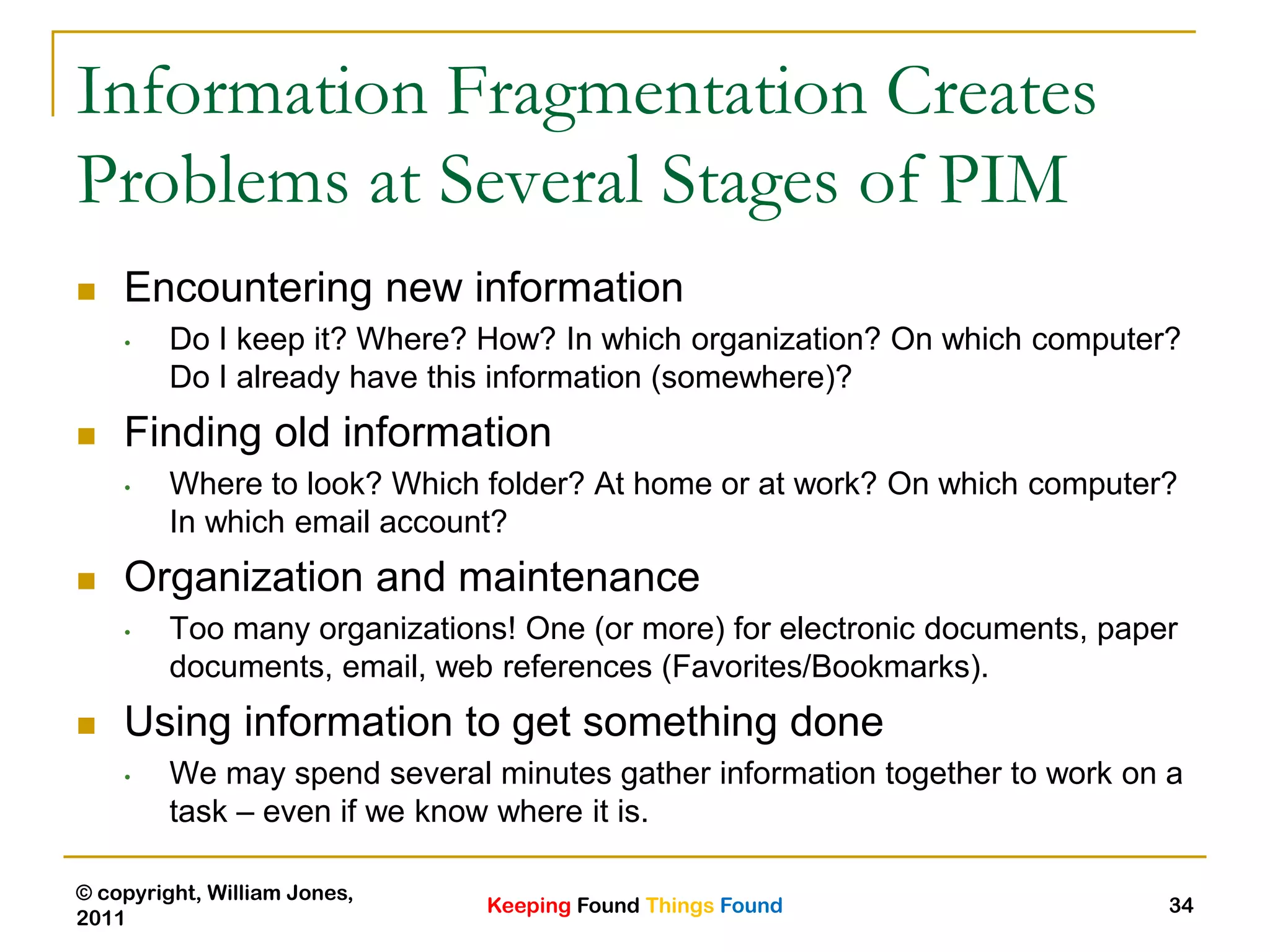 Keeping Found Things Found
© copyright, William Jones,
2011
34
Information Fragmentation Creates
Problems at Several Stages of PIM
 Encountering new information
• Do I keep it? Where? How? In which organization? On which computer?
Do I already have this information (somewhere)?
 Finding old information
• Where to look? Which folder? At home or at work? On which computer?
In which email account?
 Organization and maintenance
• Too many organizations! One (or more) for electronic documents, paper
documents, email, web references (Favorites/Bookmarks).
 Using information to get something done
• We may spend several minutes gather information together to work on a
task – even if we know where it is.
 