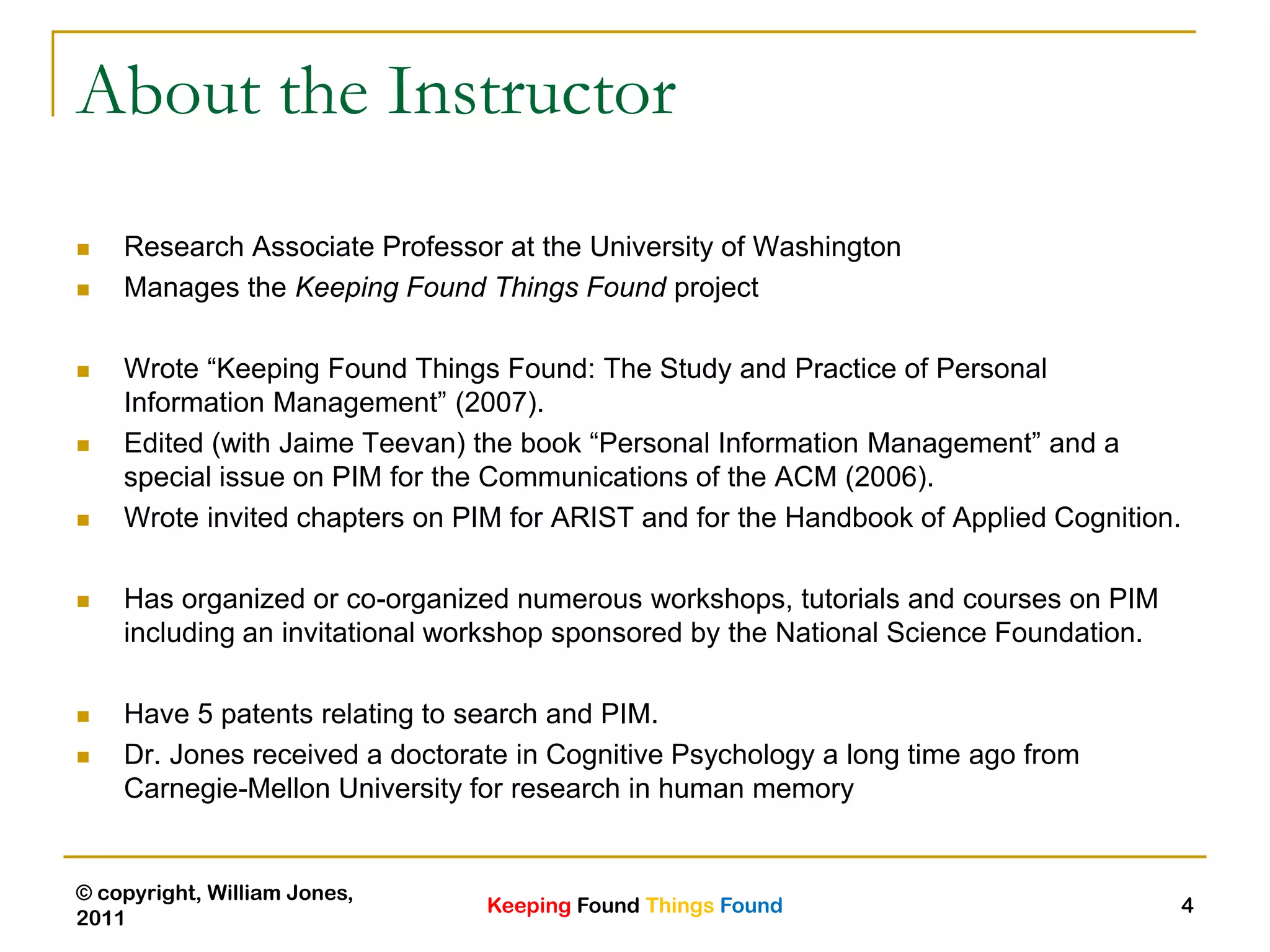 Keeping Found Things Found
© copyright, William Jones,
2011
4
About the Instructor
 Research Associate Professor at the University of Washington
 Manages the Keeping Found Things Found project
 Wrote “Keeping Found Things Found: The Study and Practice of Personal
Information Management” (2007).
 Edited (with Jaime Teevan) the book “Personal Information Management” and a
special issue on PIM for the Communications of the ACM (2006).
 Wrote invited chapters on PIM for ARIST and for the Handbook of Applied Cognition.
 Has organized or co-organized numerous workshops, tutorials and courses on PIM
including an invitational workshop sponsored by the National Science Foundation.
 Have 5 patents relating to search and PIM.
 Dr. Jones received a doctorate in Cognitive Psychology a long time ago from
Carnegie-Mellon University for research in human memory
 