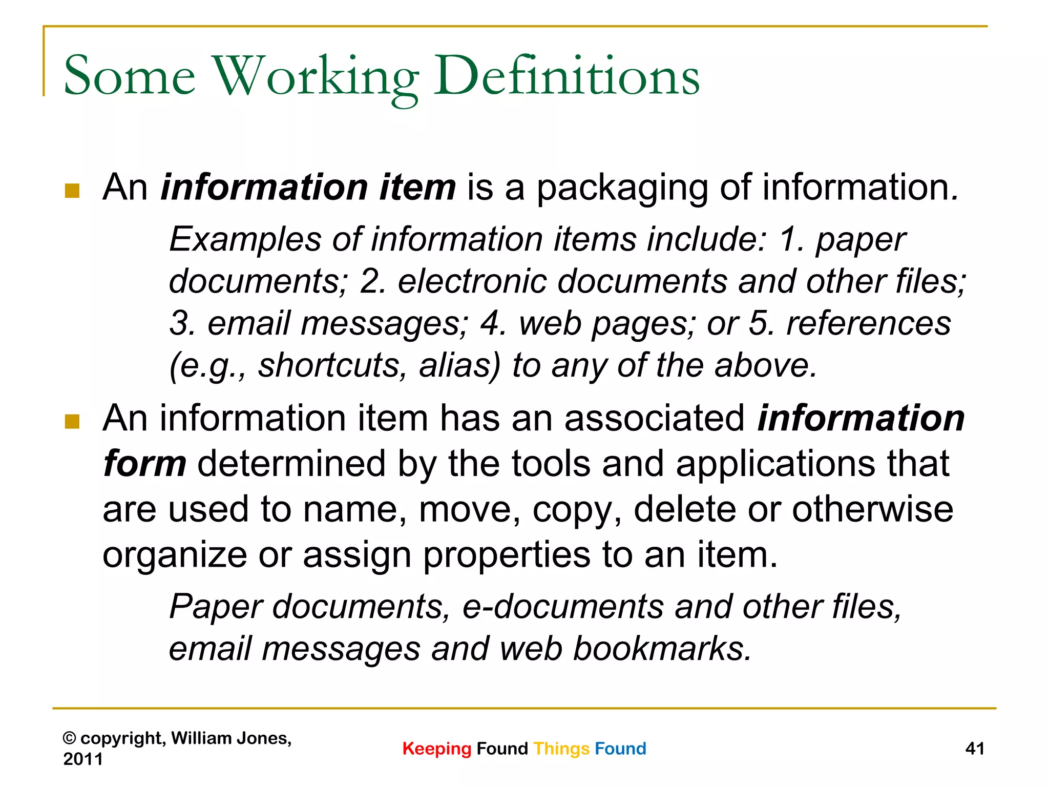 Keeping Found Things Found
© copyright, William Jones,
2011
41
Some Working Definitions
 An information item is a packaging of information.
Examples of information items include: 1. paper
documents; 2. electronic documents and other files;
3. email messages; 4. web pages; or 5. references
(e.g., shortcuts, alias) to any of the above.
 An information item has an associated information
form determined by the tools and applications that
are used to name, move, copy, delete or otherwise
organize or assign properties to an item.
Paper documents, e-documents and other files,
email messages and web bookmarks.
 