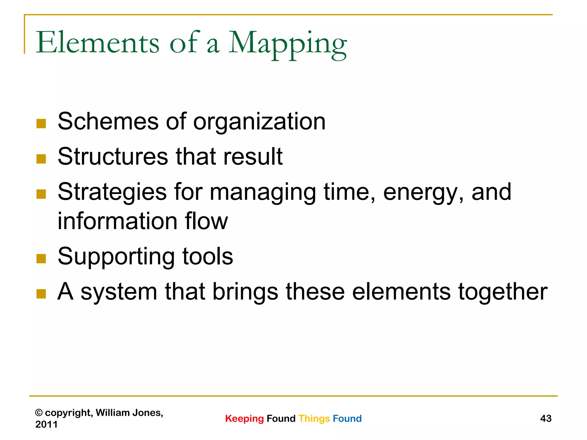 Keeping Found Things Found
© copyright, William Jones,
2011
43
Elements of a Mapping
 Schemes of organization
 Structures that result
 Strategies for managing time, energy, and
information flow
 Supporting tools
 A system that brings these elements together
 
