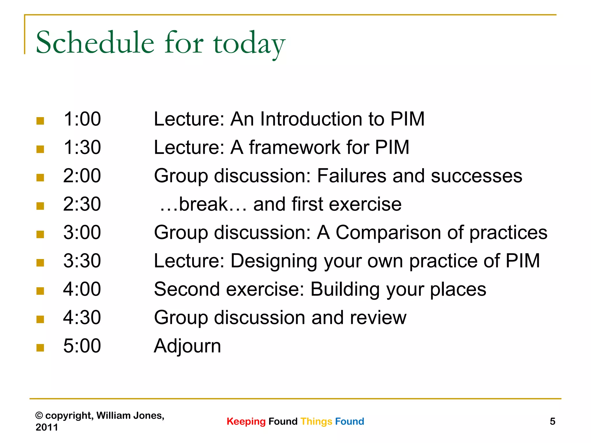 Keeping Found Things Found
© copyright, William Jones,
2011
5
Schedule for today
 1:00 Lecture: An Introduction to PIM
 1:30 Lecture: A framework for PIM
 2:00 Group discussion: Failures and successes
 2:30 …break… and first exercise
 3:00 Group discussion: A Comparison of practices
 3:30 Lecture: Designing your own practice of PIM
 4:00 Second exercise: Building your places
 4:30 Group discussion and review
 5:00 Adjourn
 