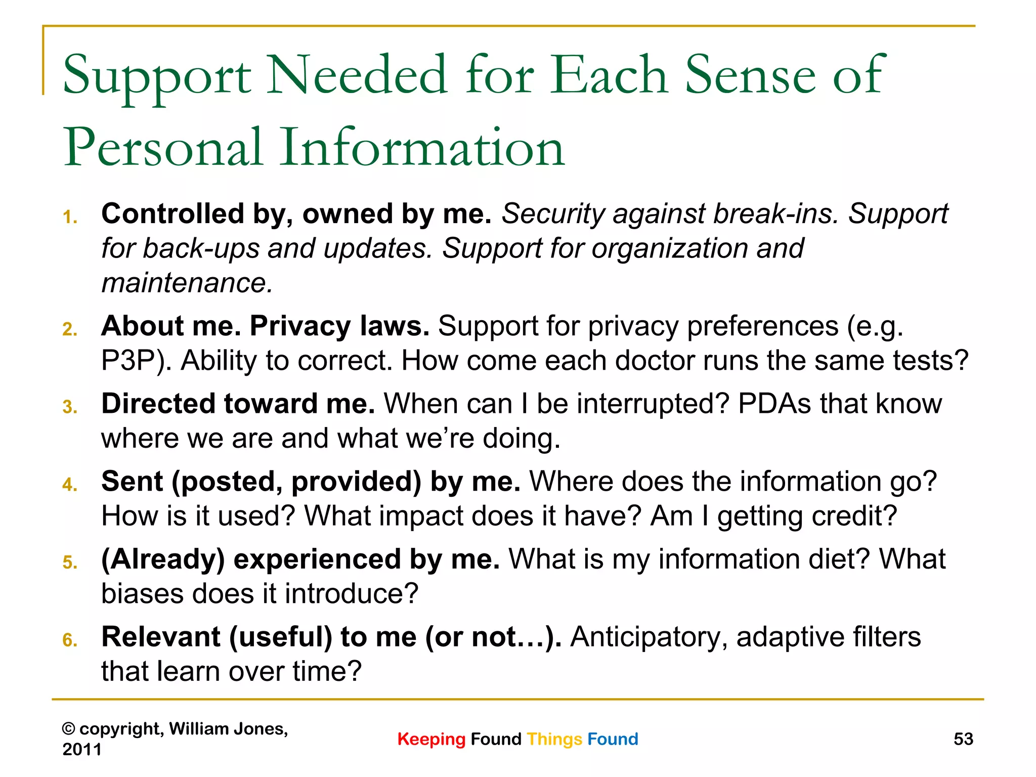 Keeping Found Things Found
© copyright, William Jones,
2011
53
Support Needed for Each Sense of
Personal Information
1. Controlled by, owned by me. Security against break-ins. Support
for back-ups and updates. Support for organization and
maintenance.
2. About me. Privacy laws. Support for privacy preferences (e.g.
P3P). Ability to correct. How come each doctor runs the same tests?
3. Directed toward me. When can I be interrupted? PDAs that know
where we are and what we‟re doing.
4. Sent (posted, provided) by me. Where does the information go?
How is it used? What impact does it have? Am I getting credit?
5. (Already) experienced by me. What is my information diet? What
biases does it introduce?
6. Relevant (useful) to me (or not…). Anticipatory, adaptive filters
that learn over time?
 