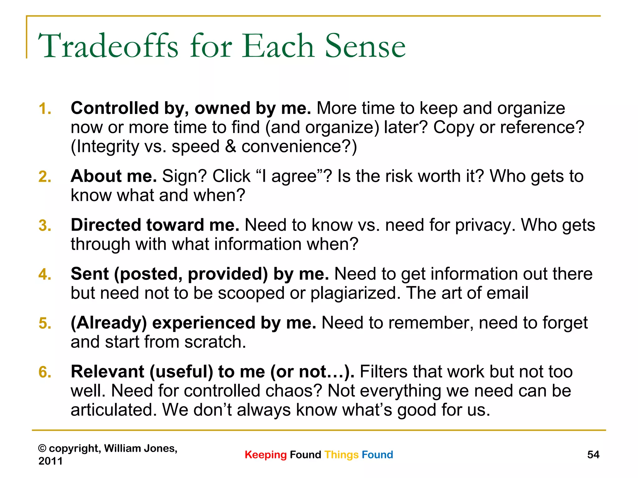 Keeping Found Things Found
© copyright, William Jones,
2011
54
Tradeoffs for Each Sense
1. Controlled by, owned by me. More time to keep and organize
now or more time to find (and organize) later? Copy or reference?
(Integrity vs. speed & convenience?)
2. About me. Sign? Click “I agree”? Is the risk worth it? Who gets to
know what and when?
3. Directed toward me. Need to know vs. need for privacy. Who gets
through with what information when?
4. Sent (posted, provided) by me. Need to get information out there
but need not to be scooped or plagiarized. The art of email
5. (Already) experienced by me. Need to remember, need to forget
and start from scratch.
6. Relevant (useful) to me (or not…). Filters that work but not too
well. Need for controlled chaos? Not everything we need can be
articulated. We don‟t always know what‟s good for us.
 