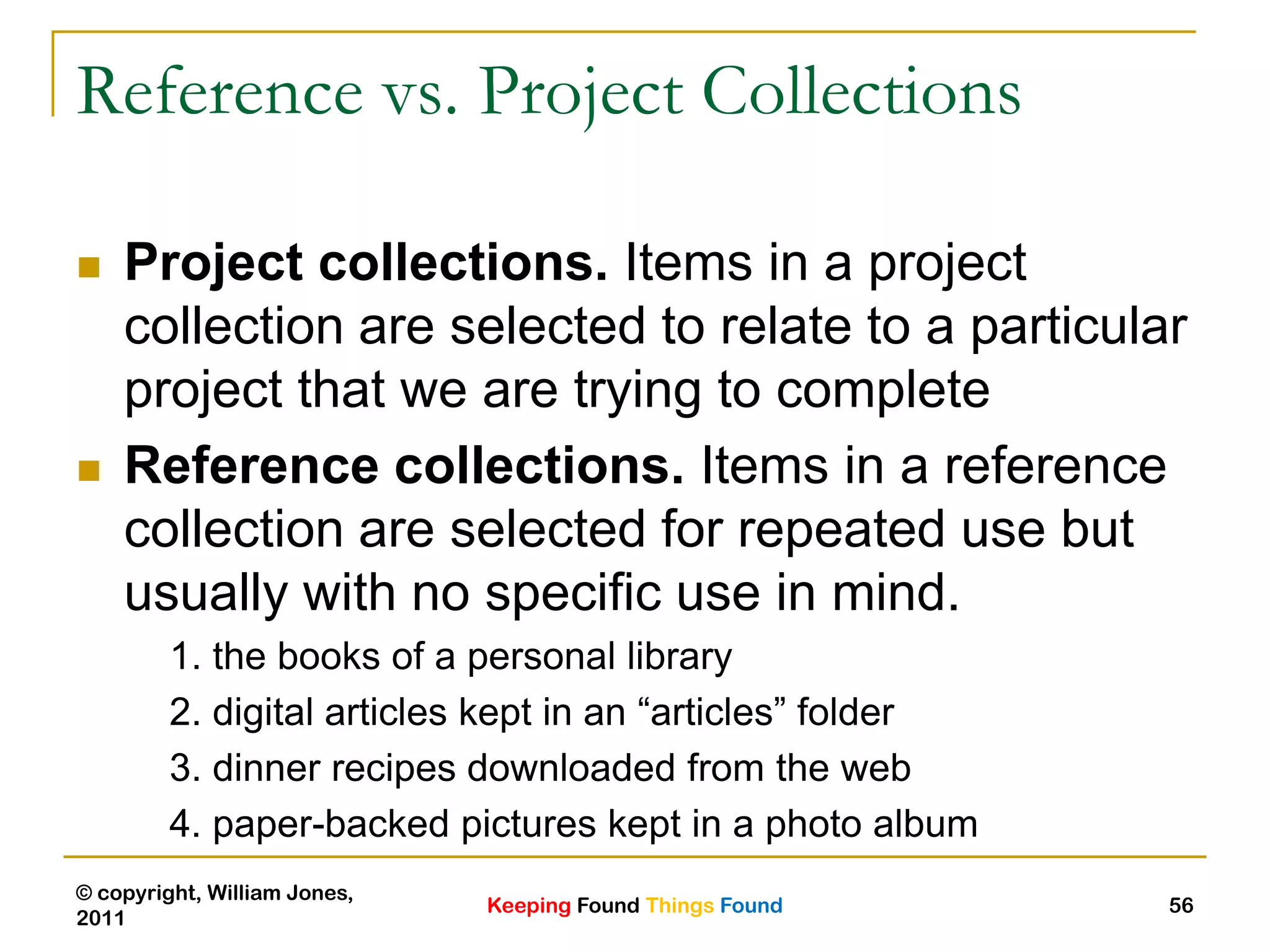 Keeping Found Things Found
© copyright, William Jones,
2011
56
Reference vs. Project Collections
 Project collections. Items in a project
collection are selected to relate to a particular
project that we are trying to complete
 Reference collections. Items in a reference
collection are selected for repeated use but
usually with no specific use in mind.
1. the books of a personal library
2. digital articles kept in an “articles” folder
3. dinner recipes downloaded from the web
4. paper-backed pictures kept in a photo album
 