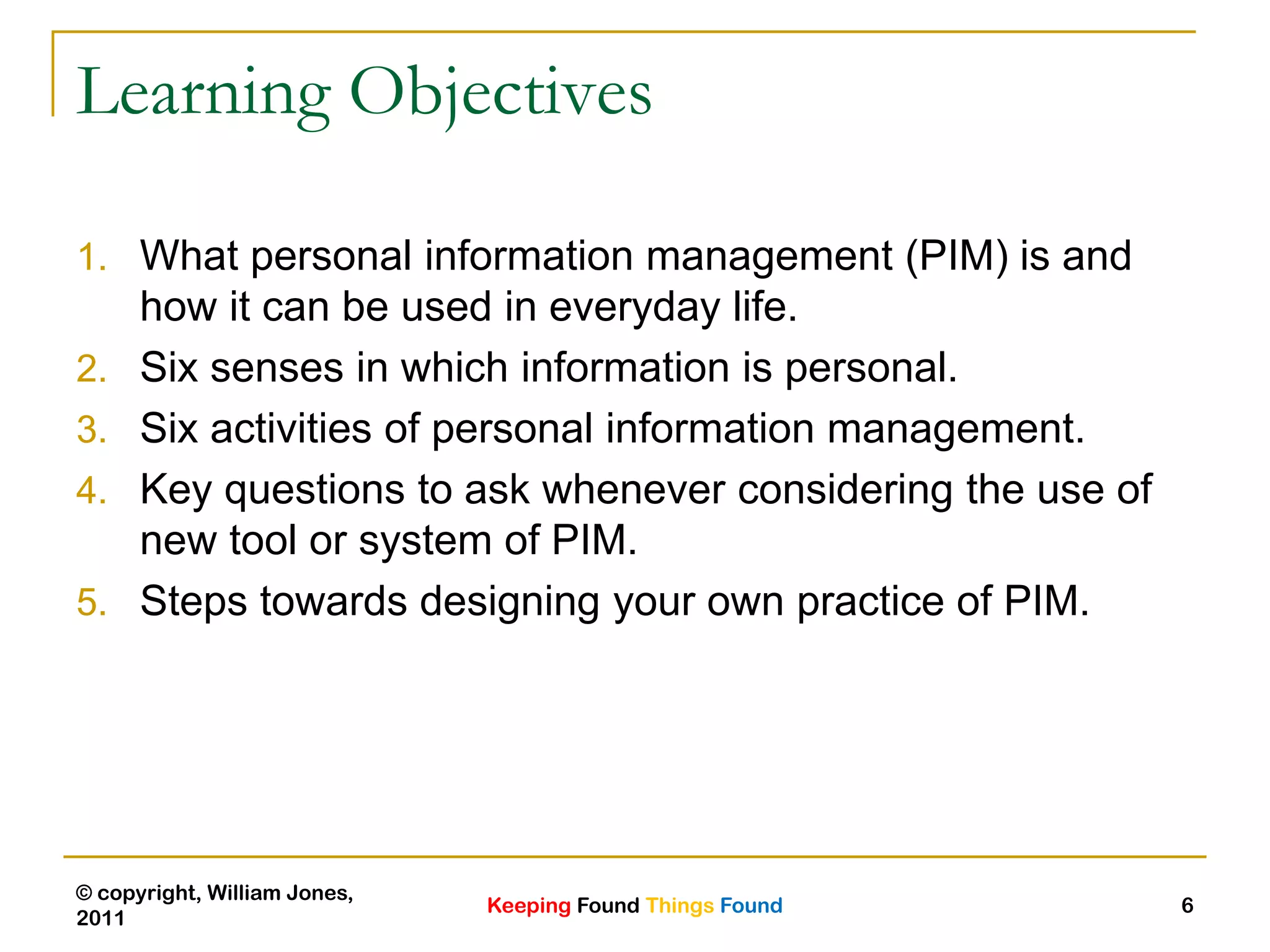 Keeping Found Things Found
© copyright, William Jones,
2011
6
Learning Objectives
1. What personal information management (PIM) is and
how it can be used in everyday life.
2. Six senses in which information is personal.
3. Six activities of personal information management.
4. Key questions to ask whenever considering the use of
new tool or system of PIM.
5. Steps towards designing your own practice of PIM.
 