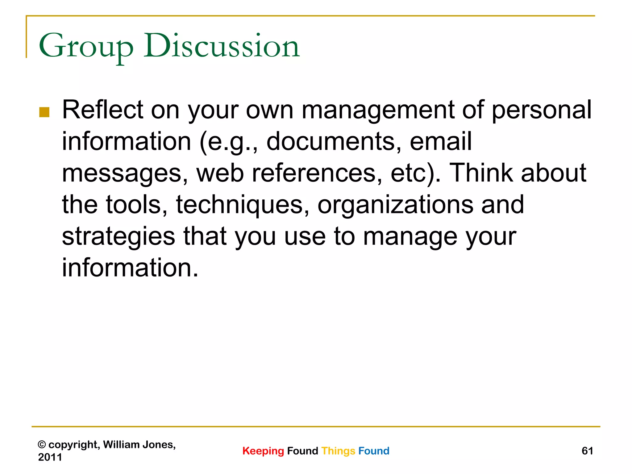 Keeping Found Things Found
© copyright, William Jones,
2011
61
Group Discussion
 Reflect on your own management of personal
information (e.g., documents, email
messages, web references, etc). Think about
the tools, techniques, organizations and
strategies that you use to manage your
information.
 