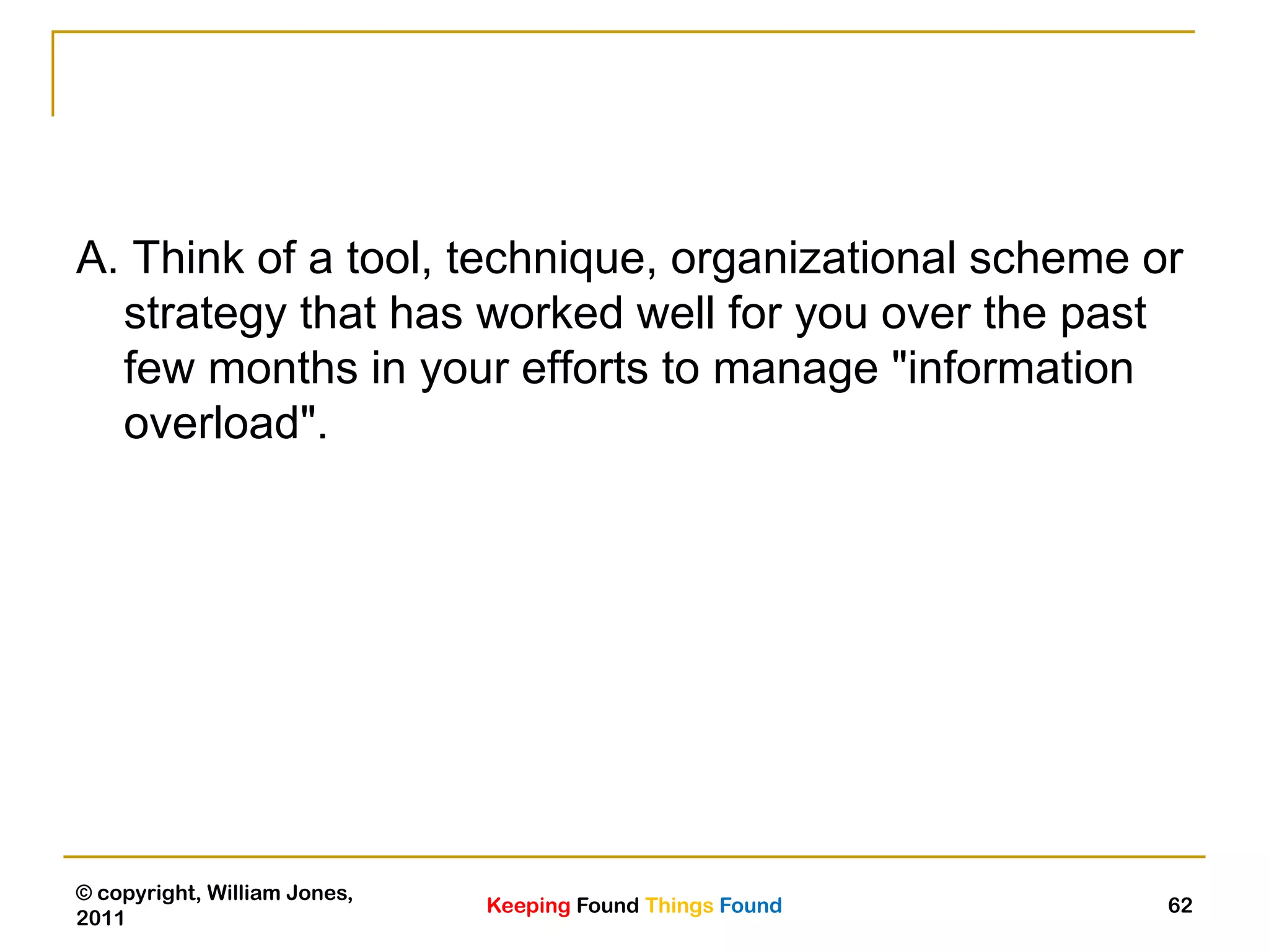 Keeping Found Things Found
© copyright, William Jones,
2011
62
A. Think of a tool, technique, organizational scheme or
strategy that has worked well for you over the past
few months in your efforts to manage "information
overload".
 