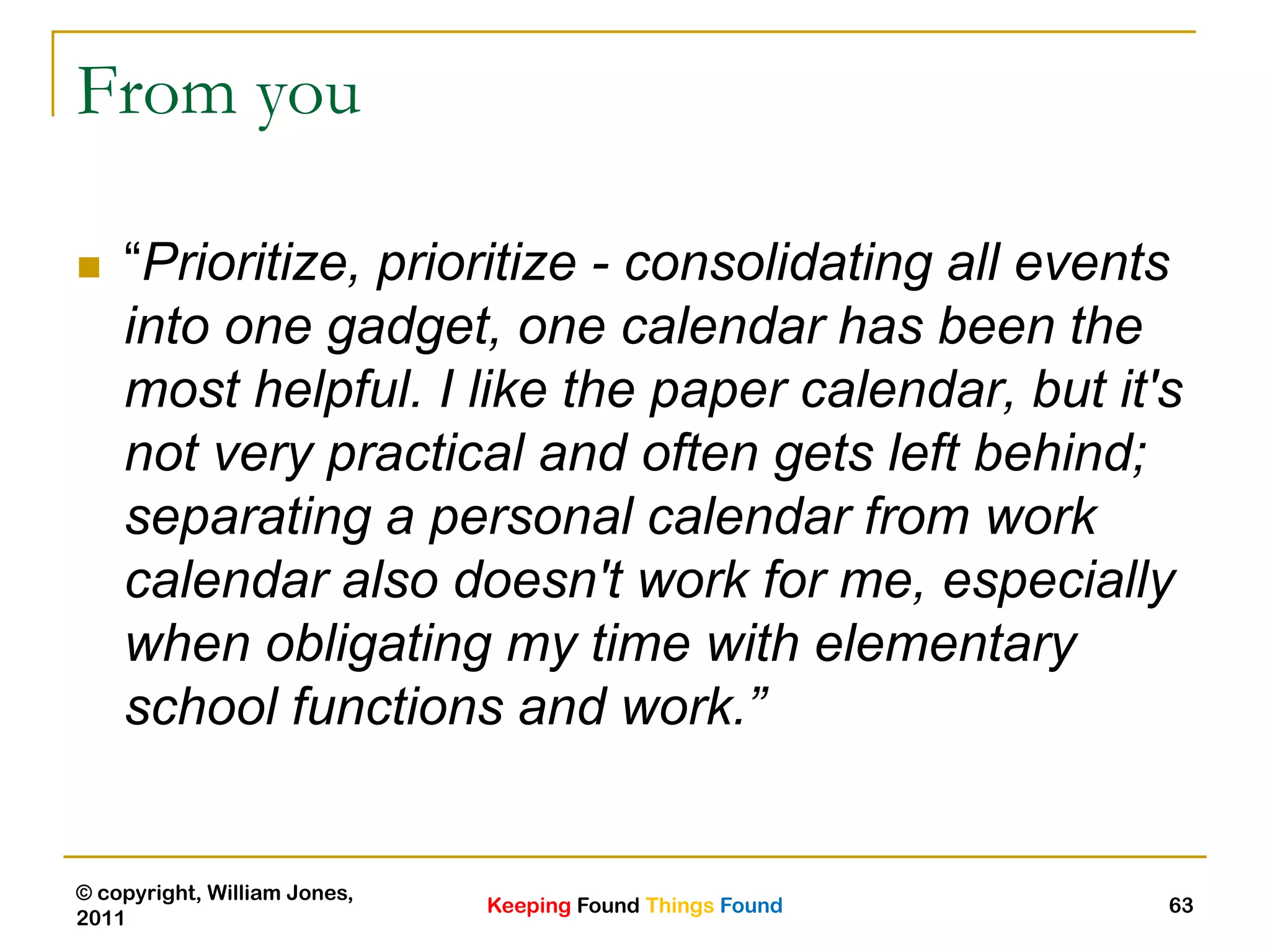 Keeping Found Things Found
© copyright, William Jones,
2011
63
From you
 “Prioritize, prioritize - consolidating all events
into one gadget, one calendar has been the
most helpful. I like the paper calendar, but it's
not very practical and often gets left behind;
separating a personal calendar from work
calendar also doesn't work for me, especially
when obligating my time with elementary
school functions and work.”
 