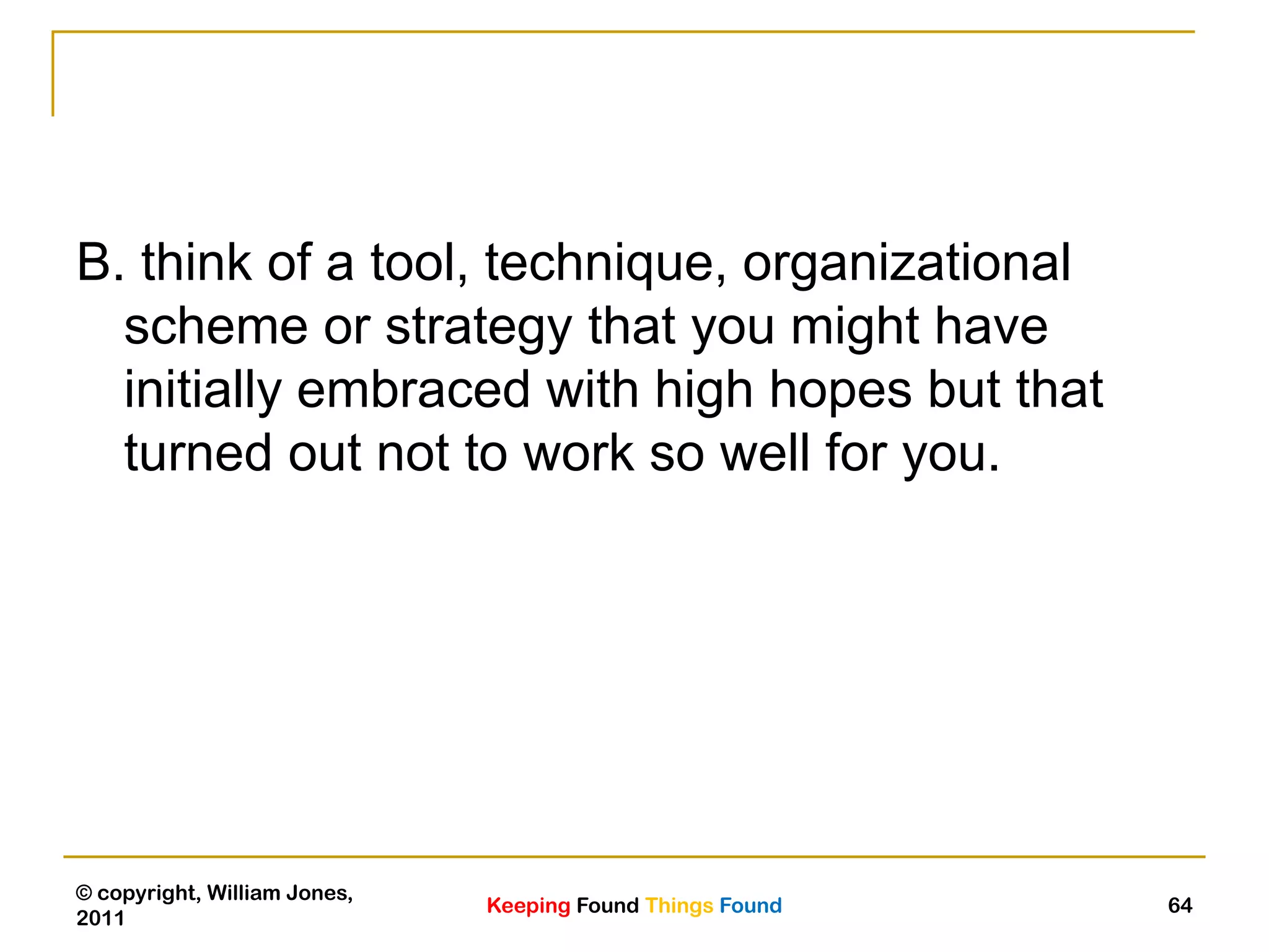 Keeping Found Things Found
© copyright, William Jones,
2011
64
B. think of a tool, technique, organizational
scheme or strategy that you might have
initially embraced with high hopes but that
turned out not to work so well for you.
 