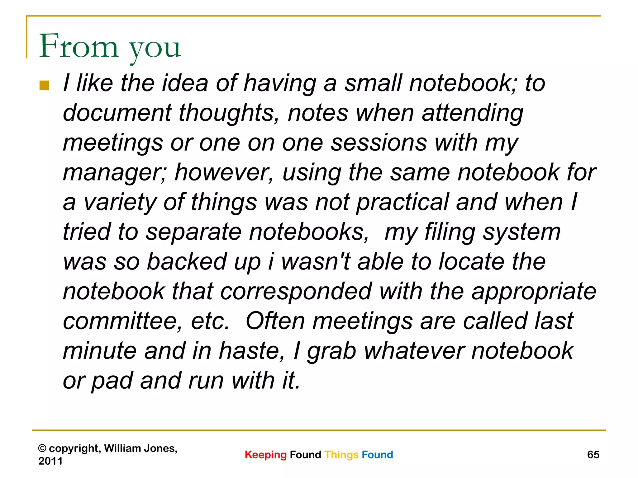 Keeping Found Things Found
© copyright, William Jones,
2011
65
From you
 I like the idea of having a small notebook; to
document thoughts, notes when attending
meetings or one on one sessions with my
manager; however, using the same notebook for
a variety of things was not practical and when I
tried to separate notebooks, my filing system
was so backed up i wasn't able to locate the
notebook that corresponded with the appropriate
committee, etc. Often meetings are called last
minute and in haste, I grab whatever notebook
or pad and run with it.
 