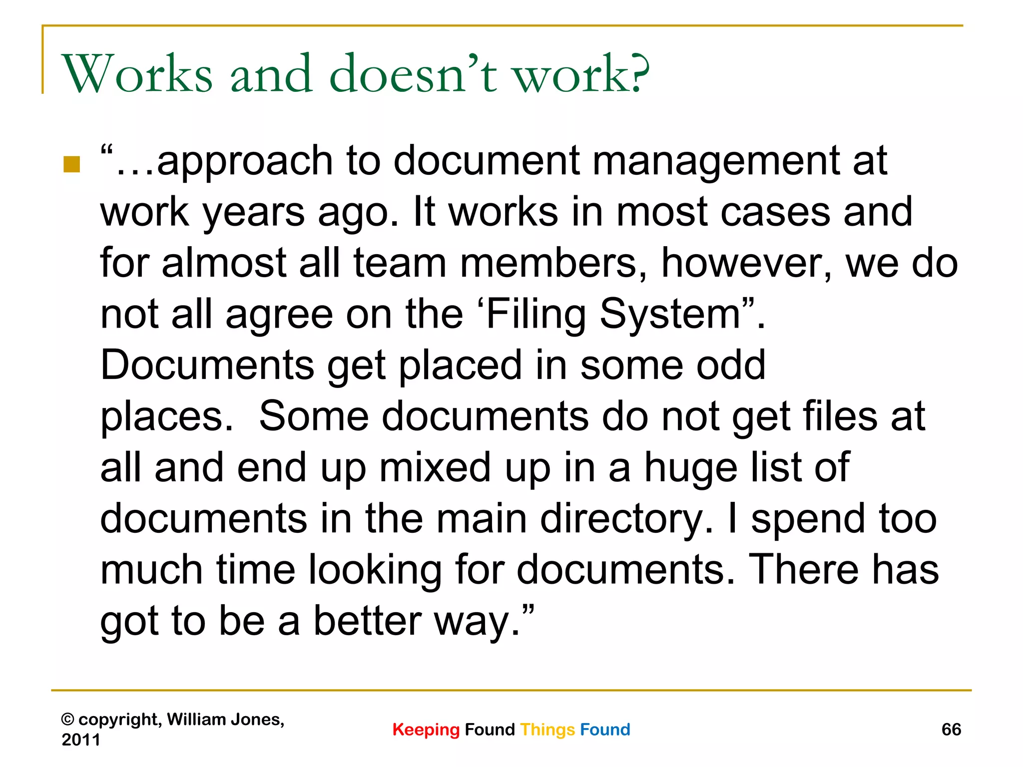 Keeping Found Things Found
© copyright, William Jones,
2011
66
Works and doesn’t work?
 “…approach to document management at
work years ago. It works in most cases and
for almost all team members, however, we do
not all agree on the „Filing System”.
Documents get placed in some odd
places. Some documents do not get files at
all and end up mixed up in a huge list of
documents in the main directory. I spend too
much time looking for documents. There has
got to be a better way.”
 