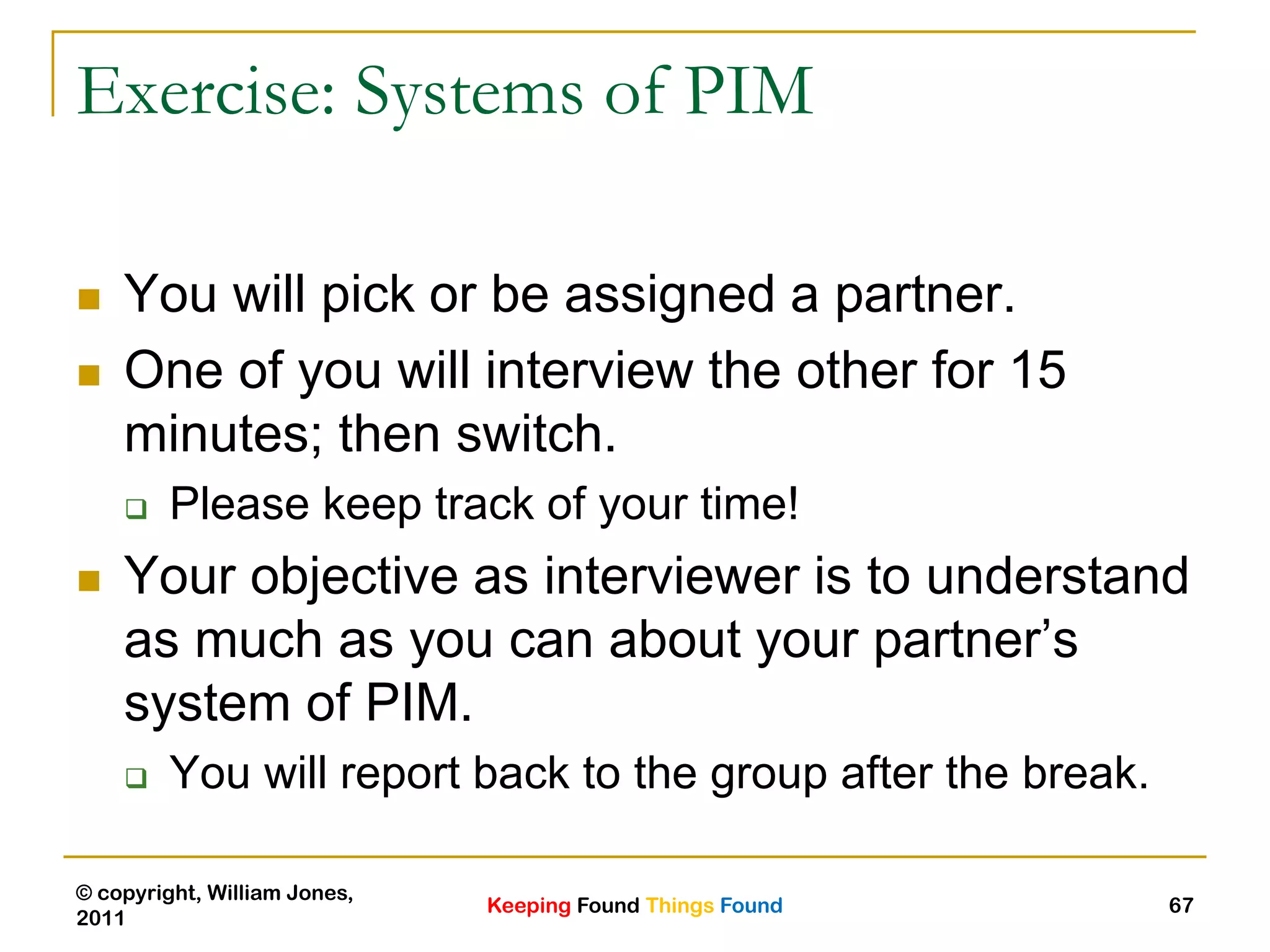 Keeping Found Things Found
© copyright, William Jones,
2011
67
Exercise: Systems of PIM
 You will pick or be assigned a partner.
 One of you will interview the other for 15
minutes; then switch.
 Please keep track of your time!
 Your objective as interviewer is to understand
as much as you can about your partner‟s
system of PIM.
 You will report back to the group after the break.
 