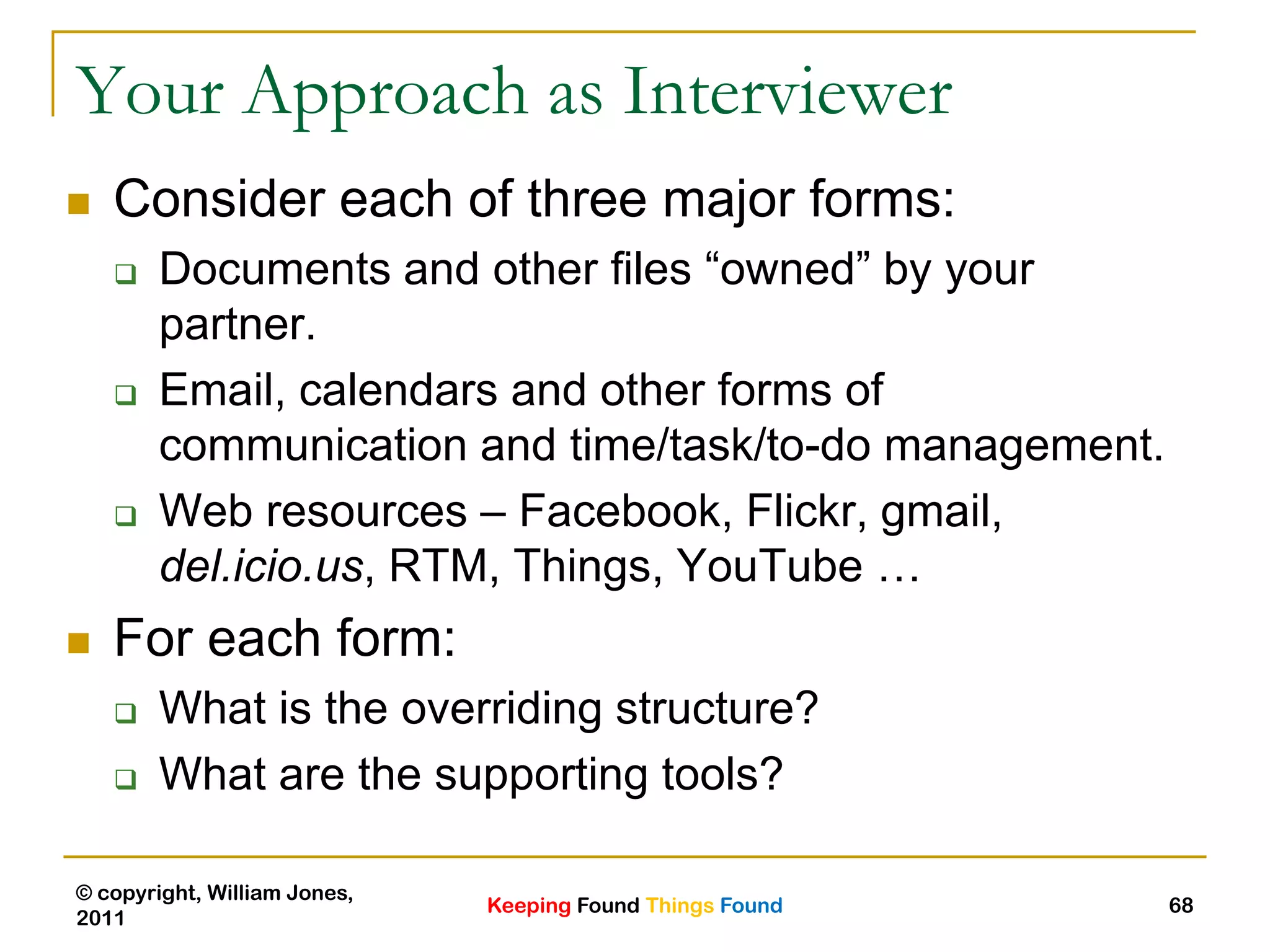 Keeping Found Things Found
© copyright, William Jones,
2011
68
Your Approach as Interviewer
 Consider each of three major forms:
 Documents and other files “owned” by your
partner.
 Email, calendars and other forms of
communication and time/task/to-do management.
 Web resources – Facebook, Flickr, gmail,
del.icio.us, RTM, Things, YouTube …
 For each form:
 What is the overriding structure?
 What are the supporting tools?
 