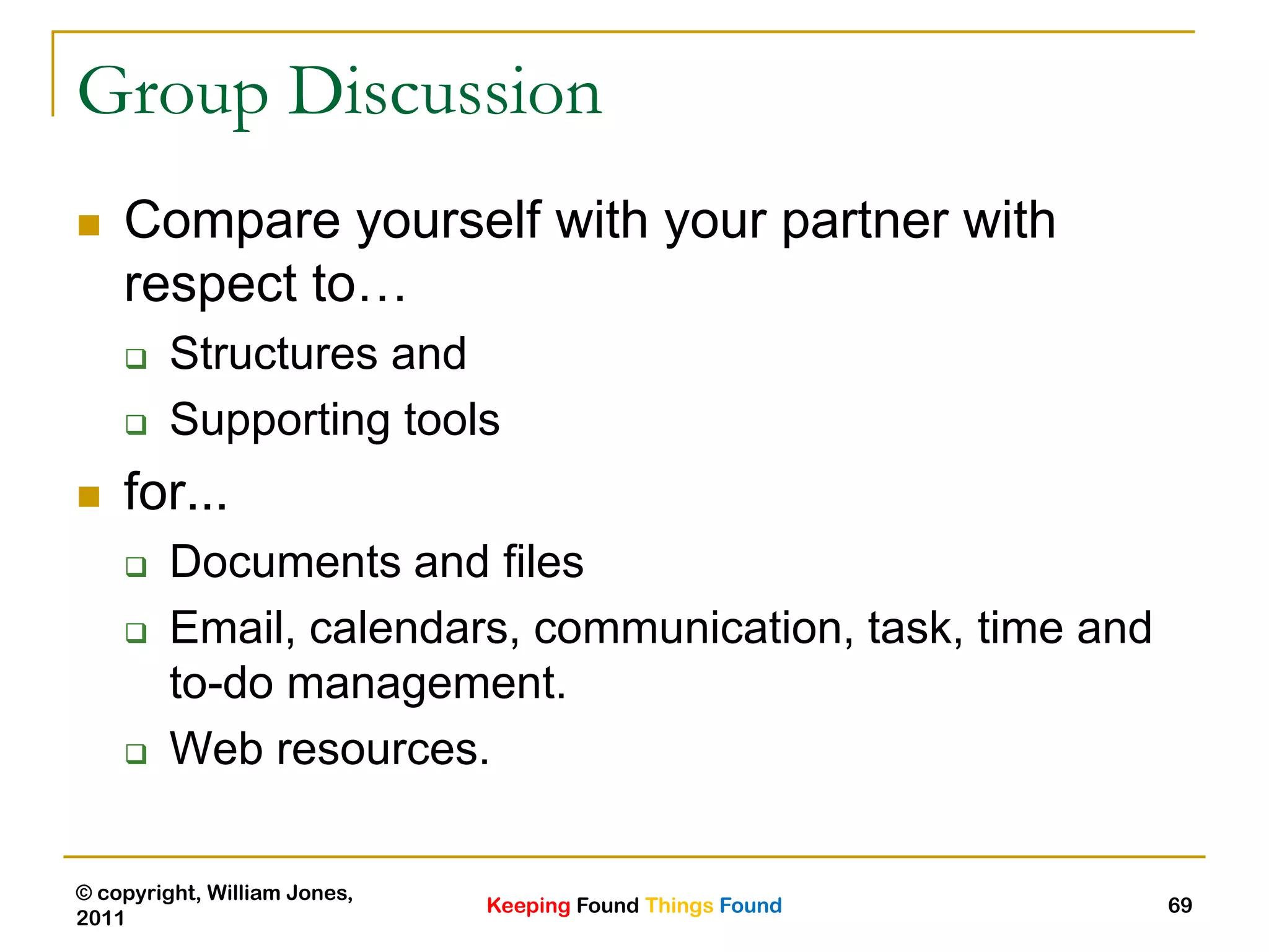 Keeping Found Things Found
© copyright, William Jones,
2011
69
Group Discussion
 Compare yourself with your partner with
respect to…
 Structures and
 Supporting tools
 for...
 Documents and files
 Email, calendars, communication, task, time and
to-do management.
 Web resources.
 