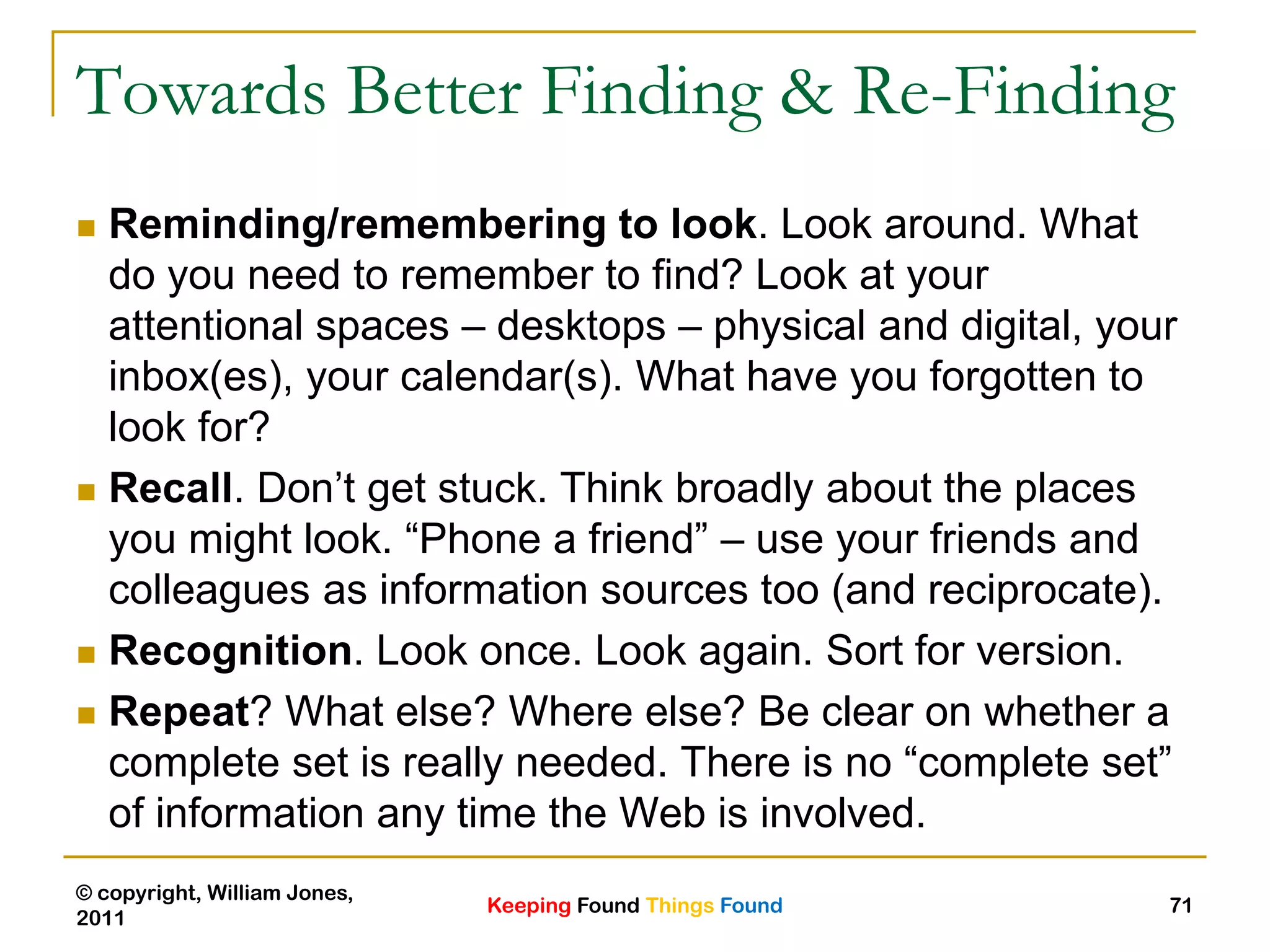 Keeping Found Things Found
© copyright, William Jones,
2011
71
Towards Better Finding & Re-Finding
 Reminding/remembering to look. Look around. What
do you need to remember to find? Look at your
attentional spaces – desktops – physical and digital, your
inbox(es), your calendar(s). What have you forgotten to
look for?
 Recall. Don‟t get stuck. Think broadly about the places
you might look. “Phone a friend” – use your friends and
colleagues as information sources too (and reciprocate).
 Recognition. Look once. Look again. Sort for version.
 Repeat? What else? Where else? Be clear on whether a
complete set is really needed. There is no “complete set”
of information any time the Web is involved.
 