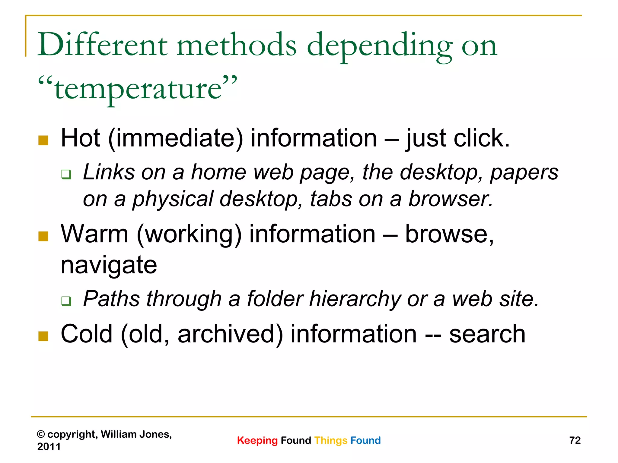 Keeping Found Things Found
© copyright, William Jones,
2011
72
Different methods depending on
“temperature”
 Hot (immediate) information – just click.
 Links on a home web page, the desktop, papers
on a physical desktop, tabs on a browser.
 Warm (working) information – browse,
navigate
 Paths through a folder hierarchy or a web site.
 Cold (old, archived) information -- search
 