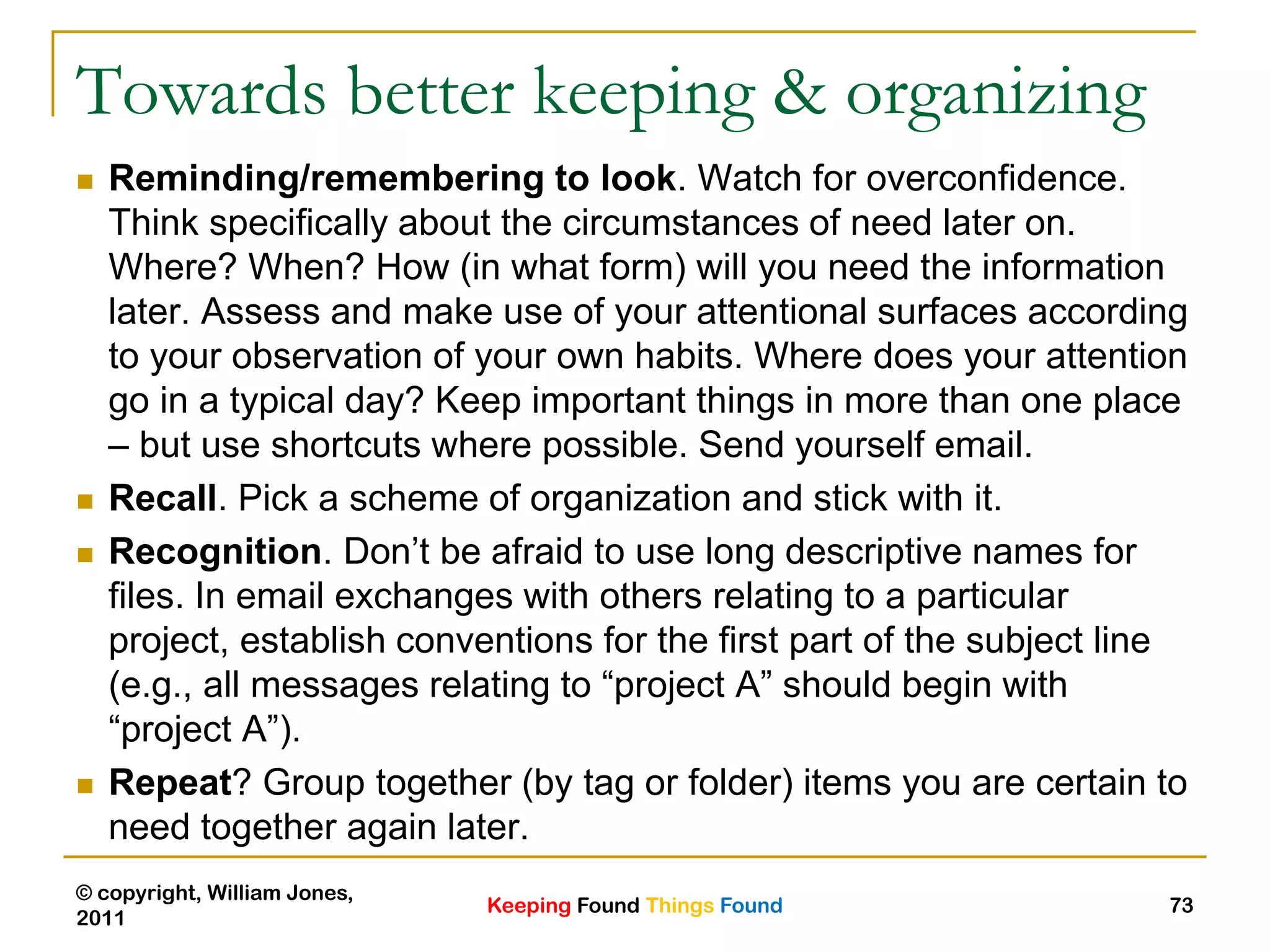 Keeping Found Things Found
© copyright, William Jones,
2011
73
Towards better keeping & organizing
 Reminding/remembering to look. Watch for overconfidence.
Think specifically about the circumstances of need later on.
Where? When? How (in what form) will you need the information
later. Assess and make use of your attentional surfaces according
to your observation of your own habits. Where does your attention
go in a typical day? Keep important things in more than one place
– but use shortcuts where possible. Send yourself email.
 Recall. Pick a scheme of organization and stick with it.
 Recognition. Don‟t be afraid to use long descriptive names for
files. In email exchanges with others relating to a particular
project, establish conventions for the first part of the subject line
(e.g., all messages relating to “project A” should begin with
“project A”).
 Repeat? Group together (by tag or folder) items you are certain to
need together again later.
 
