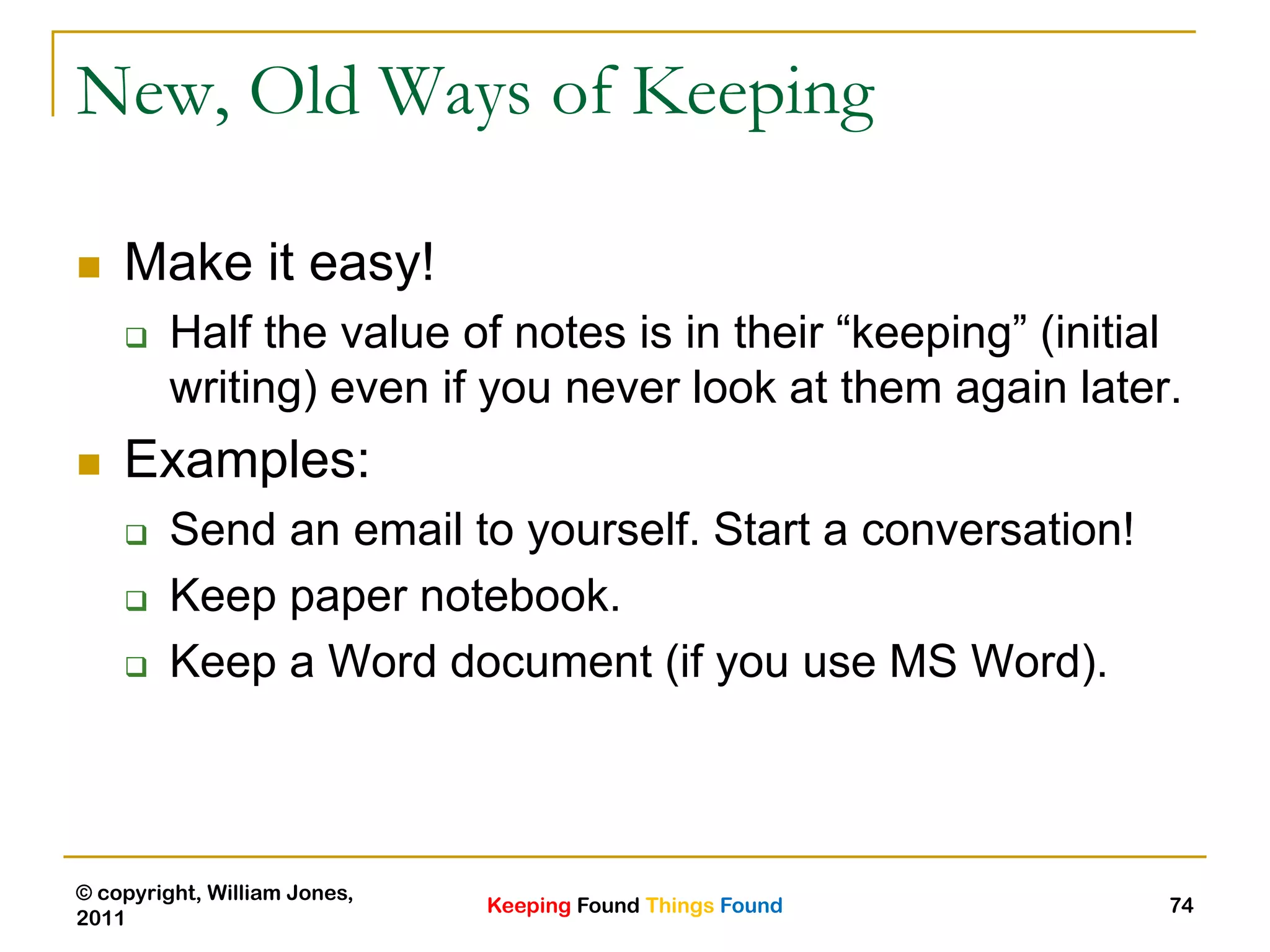 Keeping Found Things Found
© copyright, William Jones,
2011
74
New, Old Ways of Keeping
 Make it easy!
 Half the value of notes is in their “keeping” (initial
writing) even if you never look at them again later.
 Examples:
 Send an email to yourself. Start a conversation!
 Keep paper notebook.
 Keep a Word document (if you use MS Word).
 