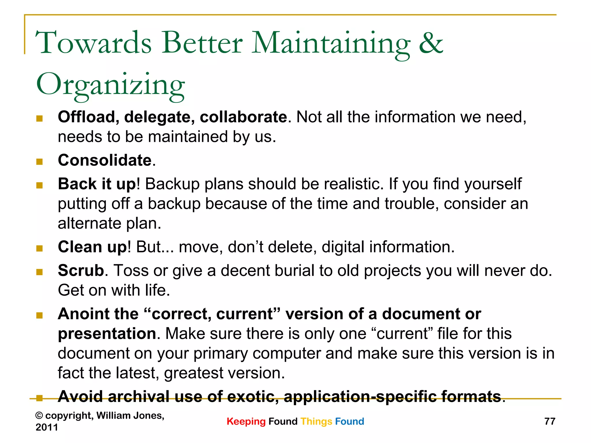 Keeping Found Things Found
© copyright, William Jones,
2011
77
Towards Better Maintaining &
Organizing
 Offload, delegate, collaborate. Not all the information we need,
needs to be maintained by us.
 Consolidate.
 Back it up! Backup plans should be realistic. If you find yourself
putting off a backup because of the time and trouble, consider an
alternate plan.
 Clean up! But... move, don‟t delete, digital information.
 Scrub. Toss or give a decent burial to old projects you will never do.
Get on with life.
 Anoint the “correct, current” version of a document or
presentation. Make sure there is only one “current” file for this
document on your primary computer and make sure this version is in
fact the latest, greatest version.
 Avoid archival use of exotic, application-specific formats.
 