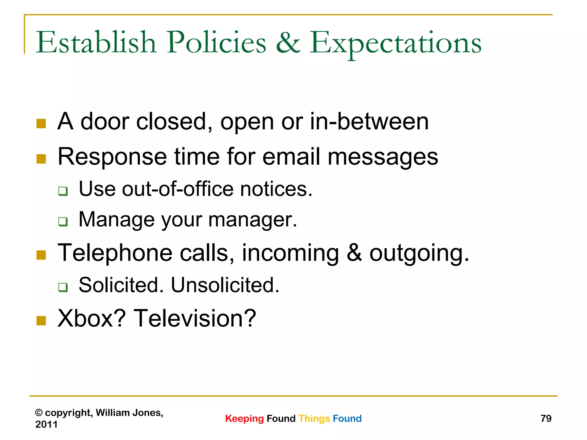 Keeping Found Things Found
© copyright, William Jones,
2011
79
Establish Policies & Expectations
 A door closed, open or in-between
 Response time for email messages
 Use out-of-office notices.
 Manage your manager.
 Telephone calls, incoming & outgoing.
 Solicited. Unsolicited.
 Xbox? Television?
 