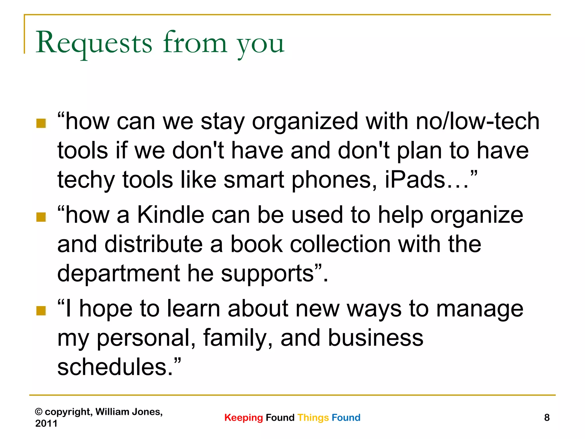 Keeping Found Things Found
© copyright, William Jones,
2011
8
Requests from you
 “how can we stay organized with no/low-tech
tools if we don't have and don't plan to have
techy tools like smart phones, iPads…”
 “how a Kindle can be used to help organize
and distribute a book collection with the
department he supports”.
 “I hope to learn about new ways to manage
my personal, family, and business
schedules.”
 
