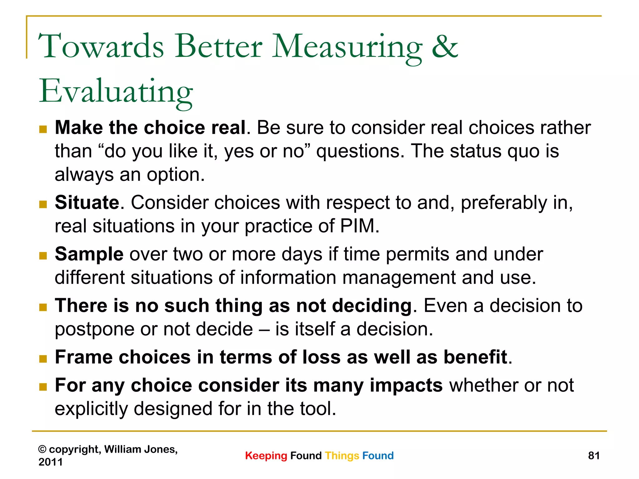 Keeping Found Things Found
© copyright, William Jones,
2011
81
Towards Better Measuring &
Evaluating
 Make the choice real. Be sure to consider real choices rather
than “do you like it, yes or no” questions. The status quo is
always an option.
 Situate. Consider choices with respect to and, preferably in,
real situations in your practice of PIM.
 Sample over two or more days if time permits and under
different situations of information management and use.
 There is no such thing as not deciding. Even a decision to
postpone or not decide – is itself a decision.
 Frame choices in terms of loss as well as benefit.
 For any choice consider its many impacts whether or not
explicitly designed for in the tool.
 